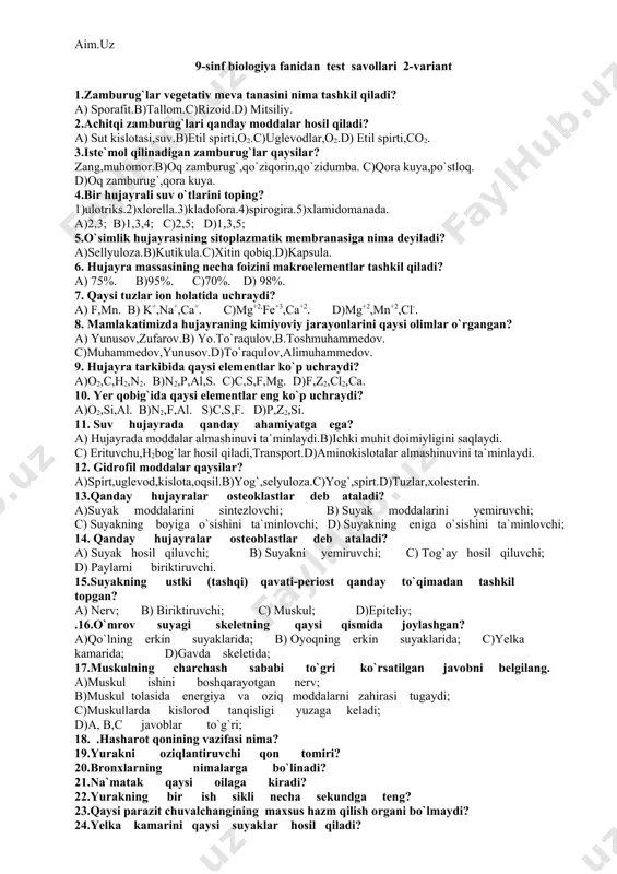 uvchi; c) muskul; d)epiteliy; .16.o`mrov suyagi skeletning qaysi qismida joylashgan? a)qo`lning erkin suyaklarida; b) oyoqning erkin suyaklarida; c)yelka kamarida; d)gavda skeletida; 17.muskulning charchash sababi to`gri ko`rsatilgan javobni belgilang. a)muskul ishini boshqarayotgan nerv; b)muskul tolasida energiya va oziq moddalarni zahirasi tugaydi; c)muskullarda kislorod tanqisligi yuzaga keladi; d)a, b,c javoblar to`g`ri; 18. .hasharot qonining vazifasi nima? 19.yurakni oziqlantiruvchi qon tomiri? 20.bronxlarning nimalarga bo`linadi? 21.na`matak qaysi oilaga kiradi? 22.yurakning bir ish sikli necha sekundga teng? 23.qaysi parazit chuvalchangining maxsus hazm qilish organi bo`lmaydi? 24.yelka kamarini qaysi suyaklar hosil qiladi? 25.qaysi ilon tirik tug`adi? 9-sinf biologiya fanidan test savollari 3-variant 1. oqsillar denaduratsiyasi nima? a) cho`kma hosil bo`lishi.b)oqsillarning erishi. c)oqsil tarkibining o`zgarishi.d) oqsillar tabiiy holatining buzilishi. 2. oddiy oqsillar tarkibini aniqlang? a) protein va uglevodlar..b)uglevodlar va aminokislotalar.c)nuklein kislotalar d) aminokislotalar. 3. murakkab oqsillar tarkibini aniqlang? a) o`simlik oqsillari.b)kuchsiz eritmada eriydigan moddalar. c) aminokislotalar,oqsil bo`lmagan murakkab moddalar d)fermentlar,vitaminlar. 4. monosaharidlar tarkibiga nimalar kiradi? a)glyukoza,fruktoza.b)kraxmal,laktoza.c)glyukogen,kraxmal.d)laktoza, saxaroza. …
