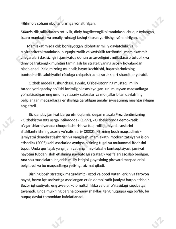 borilayotgan idlohotlar milliy davlatchilik va suvirentitetni taminlash, huquqbuzarlik va xavfsizlik tartibotini ,mamlakatimiz chegaralari daxlsizligini ,jamiyatda qonun ustuvorligini , millatlararo totublik va diniy baģrukenglik muhitini taminlash bu strategiyaning asosiy hoyalaridan hisoblanadi. xalqimizning munosib hayot kechirishi, fuqarolarimizning buntodkorlik salohiyatini ròtobga chiqarish uchu zarur shart sharoitlar yaratdi. o’zbek modeli tushunchasi, avvalo, o’zbekistonning mustaqil milliy taraqqiyoti qanday bo’lishi lozimligini asoslaydigan, uni muayyan maqsadlarga yo’naltiradigan eng umumiy nazariy xulosalar va mo’ljallar bilan davlatning belgilangan maqsadlarga erishishga qaratilgan amaliy siyosatining mushtarakligini anglatadi. biz qanday jamiyat barpo etmoqlamiz, degan masala prezidentimizning «o’zbekiston xx1 asrga intilmoqda» (1997), «o’zbekistonda demokratik o’zgarishlarni yanada chuqurlashtirish va fuqarolik jamiyati asoslarini shakllantirishning asosiy yo’nalishlari» (2002), «bizning bosh maqsadimiz - jamiyatni demokratlashtirish va yangilash, mamlakatni modernizatsiya va isloh etishdir» (2005) kabi asarlarida ayniqsa o’zining tugal va mukammal ifodasini topdi. unda qurilajak yangi jamiyatning ilmiy-falsafiy kontseptsiyasi, jamiyat hayotini tubdan isloh etishning navbatdagi strategik vazifalari asoslab berilgan. ana shu masalalarni bajarish milliy istiqlol g’oyasining pirovard maqsadlarini …