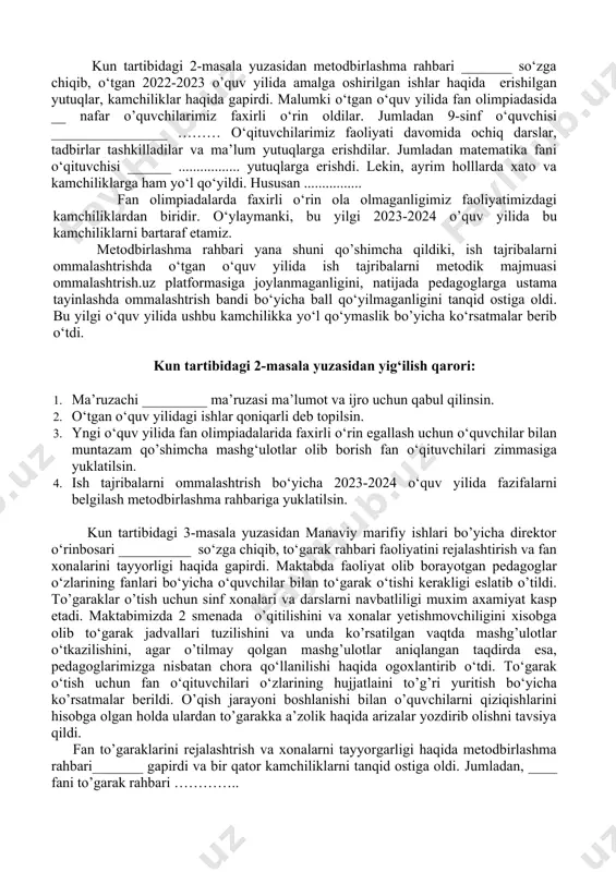 ‘qib eshittirdi. nizomda belgilangan vazifalar bo‘yicha ……….. fikirlarni aytdi. kun tartibidagi 1-masala yuzasidan yig’ilish qarori: 1. ma’ruzachilar o‘ibdo‘ _____ va metodbirlashma rahbari ____ larning ma’ruzasi ma’lumot va ijro uchun qabul qilinsin. 2. metodbirlashma a’zolariga metodik hizmat ko‘rsatish ishlarini muofiqlashtrish metodbirlashma rahbariga yuklatilsin. 3. 372-sonli nizomda ko‘rsatilgan vazifalarni bajarish metodbirlashma a’zolari zimmasiga yuklatilsin. kun tartibidagi 2-masala yuzasidan metodbirlashma rahbari _______ so‘zga chiqib, o‘tgan 2022-2023 o’quv yilida amalga oshirilgan ishlar haqida erishilgan yutuqlar, kamchiliklar haqida gapirdi. malumki o‘tgan o‘quv yilida fan olimpiadasida __ nafar o’quvchilarimiz faxirli o‘rin oldilar. jumladan 9-sinf o‘quvchisi ________________ ……… o‘qituvchilarimiz faoliyati davomida ochiq darslar, tadbirlar tashkilladilar va ma’lum yutuqlarga erishdilar. jumladan matematika fani o‘qituvchisi ______ ................. yutuqlarga erishdi. lekin, ayrim holllarda xato va kamchiliklarga ham yo‘l qo‘yildi. hususan ................ fan olimpiadalarda faxirli o‘rin ola olmaganligimiz faoliyatimizdagi kamchiliklardan biridir. o‘ylaymanki, bu yilgi 2023-2024 o’quv yilida bu kamchiliklarni bartaraf etamiz. metodbirlashma rahbari yana shuni qo’shimcha qildiki, ish tajribalarni ommalashtrishda o‘tgan …