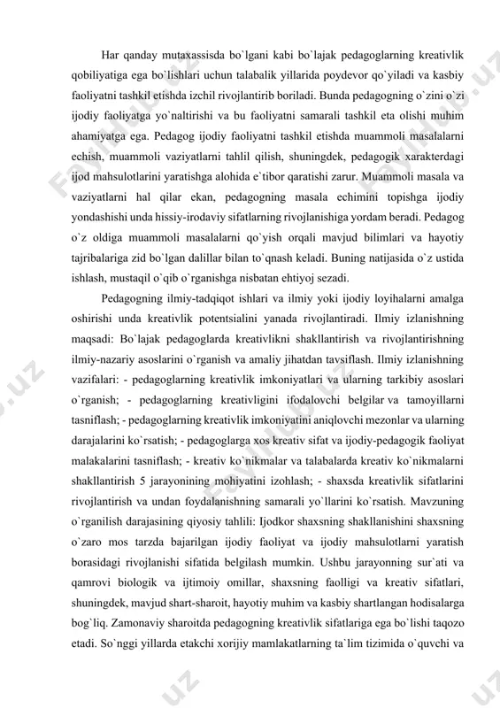 ing kreativlik imkoniyatlari va ularning tarkibiy asoslari o`rganish; - pedagoglarning kreativligini ifodalovchi belgilar va tamoyillarni tasniflash; - pedagoglarning kreativlik imkoniyatini aniqlovchi mezonlar va ularning darajalarini ko`rsatish; - pedagoglarga xos kreativ sifat va ijodiy-pedagogik faoliyat malakalarini tasniflash; - kreativ ko`nikmalar va talabalarda kreativ ko`nikmalarni shakllantirish 5 jarayonining mohiyatini izohlash; - shaxsda kreativlik sifatlarini rivojlantirish va undan foydalanishning samarali yo`llarini ko`rsatish. mavzuning o`rganilish darajasining qiyosiy tahlili: ijodkor shaxsning shakllanishini shaxsning o`zaro mos tarzda bajarilgan ijodiy faoliyat va ijodiy mahsulotlarni yaratish borasidagi rivojlanishi sifatida belgilash mumkin. ushbu jarayonning sur`ati va qamrovi biologik va ijtimoiy omillar, shaxsning faolligi va kreativ sifatlari, shuningdek, mavjud shart-sharoit, hayotiy muhim va kasbiy shartlangan hodisalarga bog`liq. zamonaviy sharoitda pedagogning kreativlik sifatlariga ega bo`lishi taqozo etadi. so`nggi yillarda etakchi xorijiy mamlakatlarning ta`lim tizimida o`quvchi va bo`lajak pedagoglarda kreativlik sifatlarini shakllantirish masalasiga alohida, jiddiy e`tibor qaratilmoqda. buni bronson, merriyman (2010 y.), ken robinson (2007 y.), fisher, frey (2008 y.), begetto, kaufman …