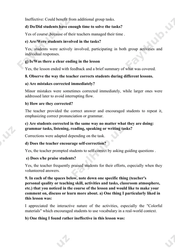 ed. 8. observe the way the teacher corrects students during different lessons. a) are mistakes corrected immediately? minor mistakes were sometimes corrected immediately, while larger ones were addressed later to avoid interrupting flow. b) how are they corrected? the teacher provided the correct answer and encouraged students to repeat it, emphasizing correct pronunciation or grammar. c) are students corrected in the same way no matter what they are doing: grammar tasks, listening, reading, speaking or writing tasks? corrections were adapted depending on the task. d) does the teacher encourage self-correction? yes, the teacher prompted students to self-correct by asking guiding questions . e) does s/he praise students? yes, the teacher frequently praised students for their efforts, especially when they volunteered answers. 9. in each of the spaces below, note down one specific thing (teacher's personal quality or teaching skill, activities and tasks, classroom atmosphere, etc.) that you noticed in the …