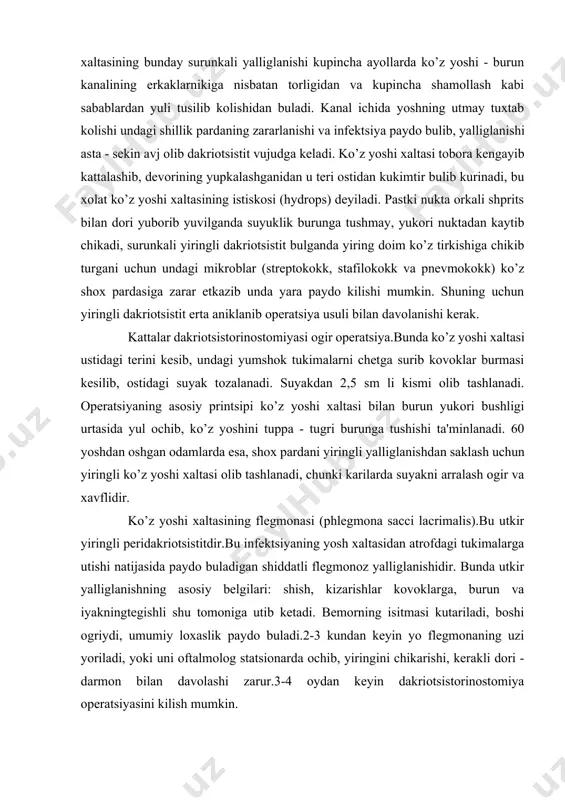 rintsipi ko’z yoshi xaltasi bilan burun yukori bushligi urtasida yul ochib, ko’z yoshini tuppa - tugri burunga tushishi ta'minlanadi. 60 yoshdan oshgan odamlarda esa, shox pardani yiringli yalliglanishdan saklash uchun yiringli ko’z yoshi xaltasi olib tashlanadi, chunki karilarda suyakni arralash ogir va xavflidir. ko’z yoshi xaltasining flegmonasi (phlegmona sacci lacrimalis).bu utkir yiringli peridakriotsistitdir.bu infektsiyaning yosh xaltasidan atrofdagi tukimalarga utishi natijasida paydo buladigan shiddatli flegmonoz yalliglanishidir. bunda utkir yalliglanishning asosiy belgilari: shish, kizarishlar kovoklarga, burun va iyakningtegishli shu tomoniga utib ketadi. bemorning isitmasi kutariladi, boshi ogriydi, umumiy loxaslik paydo buladi.2-3 kundan keyin yo flegmonaning uzi yoriladi, yoki uni oftalmolog statsionarda ochib, yiringini chikarishi, kerakli dori - darmon bilan davolashi zarur.3-4 oydan keyin dakriotsistorinostomiya operatsiyasini kilish mumkin. chakaloklarda dakriotsistit (dacriocystitis neonatorum) kamdan - kam uchraydi.bunga ko’z yoshining burun yuli pastki kismida odatda tugilishdan oldin surilib ketishi kerak bulgan nozik membrananing uz vaktida surilmay kolishi sabab buladi. bola tugilgach 2-3 kun davomida ko’zlari …