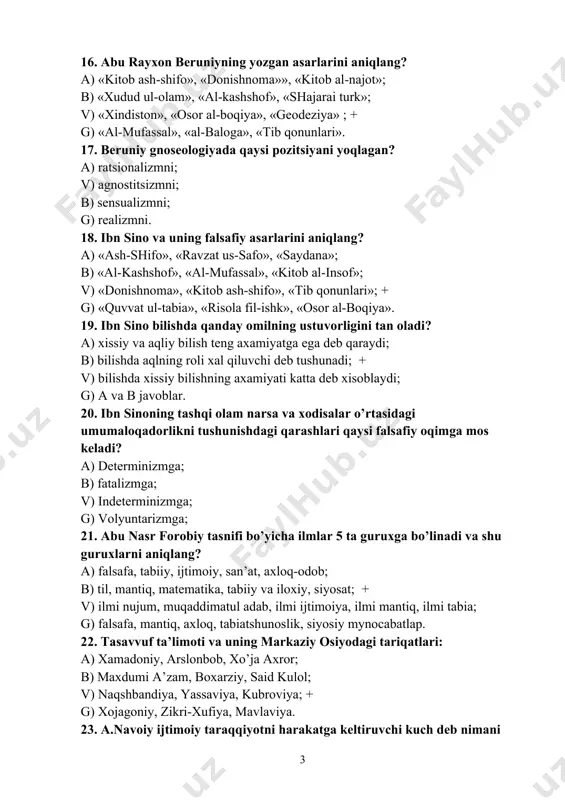 ng axamiyatga ega deb qaraydi; b) bilishda aqlning roli xal qiluvchi deb tushunadi; + v) bilishda xissiy bilishning axamiyati katta deb xisoblaydi; g) a va b javoblar. 20. ibn sinoning tashqi olam narsa va xodisalar o’rtasidagi umumaloqadorlikni tushunishdagi qarashlari qaysi falsafiy oqimga mos keladi? a) determinizmga; b) fatalizmga; v) indeterminizmga; g) volyuntarizmga; 21. abu nasr forobiy tasnifi bo’yicha ilmlar 5 ta guruxga bo’linadi va shu guruxlarni aniqlang? a) falsafa, tabiiy, ijtimoiy, san’at, axloq-odob; b) til, mantiq, matematika, tabiiy va iloxiy, siyosat; + v) ilmi nujum, muqaddimatul adab, ilmi ijtimoiya, ilmi mantiq, ilmi tabia; g) falsafa, mantiq, axloq, tabiatshunoslik, siyosiy mynocabatlap. 22. tasavvuf ta’limoti va uning markaziy osiyodagi tariqatlari: a) xamadoniy, arslonbob, xo’ja axror; b) maxdumi a’zam, boxarziy, said kulol; v) naqshbandiya, yassaviya, kubroviya; + g) xojagoniy, zikri-xufiya, mavlaviya. 23. a.navoiy ijtimoiy taraqqiyotni harakatga keltiruvchi kuch deb nimani tushungan? a) adolatli jamiyat qurish uchun umumxalq xarakati; b) ma’rifatli shox yoki buyuk …