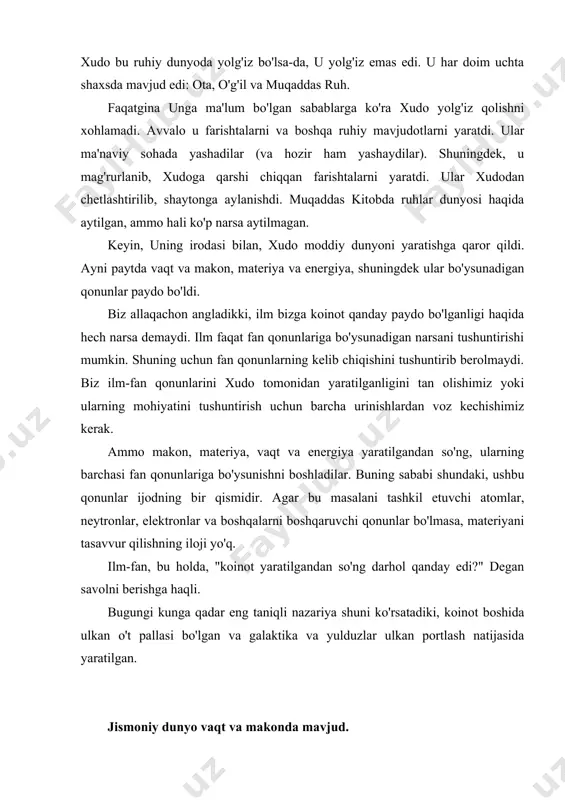 lashni istardimki, materiya paydo bo'lganligi sababli, kelajakda mo`jizalar sodir bo'lishiga qaramay, u bilan nima bo'lganligini tasvirlaydigan ilmiy qonunlarni hisobga olish kerak. koinot butun olamning yaratilishi to'g'risida muqaddas kitobda nima deyilgan? katta paxta nazariyasi rostmi? agar yo'q bo'lsa, muqaddas kitobda nima deyilgan? muqaddas kitob so'zini "koinot" foydalanmaydi. buning o'rniga u jannatni yoki jannatni aytadi. qadimgi yunon tilidan tarjima qilingan ushbu so'z "ko'tarilgan" degan ma'noni anglatadi. ushbu so'z eski ahdda uch xil ma'noda ishlatilgan. ba'zan bu so'z "osmon" degan ma'noni anglatadi. ibtido kitobining birinchi bobining yigirma oyatida, uchun, masalan, bu qushlar osmonda uchib aytiladi. ba'zan, bu xudo yashaydigan ma'naviy dunyoni anglatadi. ammo ba'zida bu juda uzoqdagi osmonda ko'rishimiz mumkin bo'lgan narsalar, masalan, quyosh, oy va yulduzlar degan ma'noni anglatadi. ushbu ma'noda "osmon" so'zi ishlatilganda, butun koinot nazarda tutilgan. sakkizinchi zaburdan bir misol "... men sening osmoningni ko'rayapman - sening barmoqlaringning ishi, sen o'rnatgan oy va yulduzlar." agar muqaddas kitobda "osmon va er" …