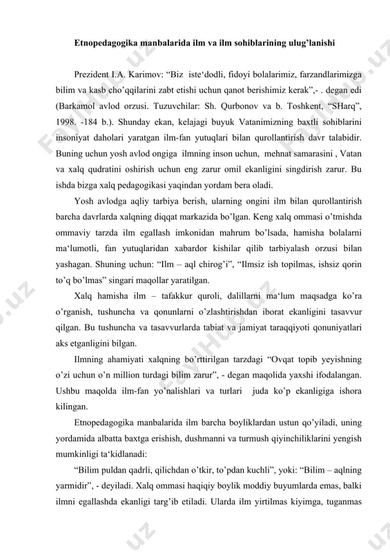 mush qiyinchiliklarini yengish mumkinligi ta‘kidlanadi: “bilim puldan qadrli, qilichdan o’tkir, to’pdan kuchli”, yoki: “bilim – aqlning yarmidir”, - deyiladi. xalq ommasi haqiqiy boylik moddiy buyumlarda emas, balki ilmni egallashda ekanligi targ’ib etiladi. ularda ilm yirtilmas kiyimga, tuganmas buloqqa o’xshatiladi. shuningdek, bilim qancha ko’p sarflansa ham u tugamaydi, balki ko’payib boradi. ilmni o’ziga jo etuvchi ong shunday idishga o’xshaydiki, qancha ko’p ilm egallasang ham u kengayib boraveradi, lekin yorilib ketmaydi. boylik ko’payganda esa uni sig’dirib bo’lmay qolish ham mumkin. jamiyatda kishi odamlarni yangi kiyimi bilan emas, balki bilimi bilan hayratlantirish lozim deyiladi. jumladan: “aqldan qimmatli narsa yo’q”, “aql bozorda topilmaydi”, “bilagi zo’r birni, bilimi zo’r mingni yiqar”, “olamni quyosh, insonni bilim charog’on etadi” va b.. xalq pedagogikasida qadimdan ilm sohiblariga nisbatan hurmat, ehtirom ko’rsatish targ’ib etilgan. ilmli kishilar ulug’langan. hokimlar, shohlar o’z yonlarida ilmli kishilardan maslahatchilar saqlaganlar. bilimni bolalikdan o’rgatish tavsiya etilgan. o’z bilimini boshqalarga o’rgatmaslik “yomg’irsiz bulut” ga qiyoslangan. shuningdek, …
