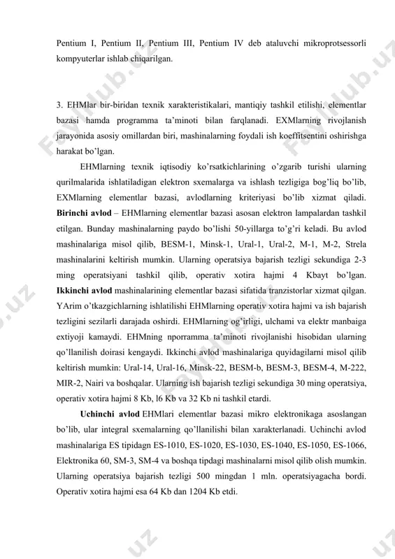 atbaho va sifatli kompyuterlar aqsh va evropa mamlakatlarida yig’ilmoqda, lekin ularning ham ehtiyot qismlari osiyo mamlakatlarida tayyorlanmoqda. hozirgi kungacha ibm tipidagi 80086, 80286, 80386, 80486 hamda 80586 yoki pentium i, pentium ii, pentium iii, pentium iv deb ataluvchi mikroprotsessorli kompyuterlar ishlab chiqarilgan. 3. ehmlar bir-biridan texnik xarakteristikalari, mantiqiy tashkil etilishi, elementlar bazasi hamda programma ta’minoti bilan farqlanadi. exmlarning rivojlanish jarayonida asosiy omillardan biri, mashinalarning foydali ish koeffitsentini oshirishga harakat bo’lgan. ehmlarning texnik iqtisodiy ko’rsatkichlarining o’zgarib turishi ularning qurilmalarida ishlatiladigan elektron sxemalarga va ishlash tezligiga bog’liq bo’lib, exmlarning elementlar bazasi, avlodlarning kriteriyasi bo’lib xizmat qiladi. birinchi avlod – ehmlarning elementlar bazasi asosan elektron lampalardan tashkil etilgan. bunday mashinalarning paydo bo’lishi 50-yillarga to’g’ri keladi. bu avlod mashinalariga misol qilib, besm-1, minsk-1, ural-1, ural-2, m-1, m-2, strela mashinalarini keltirish mumkin. ularning operatsiya bajarish tezligi sekundiga 2-3 ming operatsiyani tashkil qilib, operativ xotira hajmi 4 kbayt bo’lgan. ikkinchi avlod mashinalarining elementlar bazasi sifatida tranzistorlar …