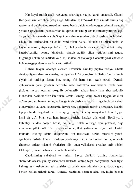 xshi egallagan bo'lishi kerak. bordi-yu yordamga ikki kishi borgan bo'lsa, u holda charchab qolgan odamni o'rtalariga olib, unga yelkalarini orqadan tutib olishni taklif qilib, brass usulida suzib olib chikadilar. cho'kishning sabablari va turlari. suvga cho'kish bizning jumhuriyat sharoitida asosan yoz oylarida sodir bo'lsada, ammo tog'li nohiyalarda bo'ladigan bahorgi suv toshqinlari, sel kelishlar oqibatida ham odamlar suv girdobida g'arq bo'lish hollari uchrab turadi. bunday paytlarda odamlar alba, tta, kiyim-boshda bo'ladilar. natijada sal vaqt ichida suvga botib, cho'ka boshlaydilar. bolonya matodan tayyorlangan kiyim-boshlar albatta, bundan mustasno. masalan, shahrimiz (toshkyont) dagi «anhor»ga avtobus qulab tushganida joni omon qolganlardan biri: «meni bolonyali kurtkam olib chikdi, u meni o'zi tepaga tortar edi» degan ekan. suvda kiyimlarni hali kuchingiz borida yechishga harakat qiling. buning uchun suvga chalsancha yotib, ёqani, tugmachalarny yechish, bir zum g'ujanak bo'lib turib, nafasni chuqur olgancha, avval poyabzalni, so'ng ustki kiyimlarpi yechish zarur. umuman; cho'kish turlari quyidagicha: haqiqiy yoki «ho'l» cho'kish. asfiksiya yoki …
