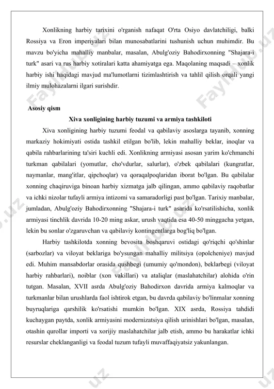 ritiladi. maqola tarixiy faktlarga asoslanib, amaliy misollar (masalan, 1717 yildagi bekovich-cherkasskiy ekspeditsiyasi) orqali xonlikning harbiy tajribasini ko'rsatadi. xonlikning harbiy tarixini o'rganish nafaqat o'rta osiyo davlatchiligi, balki rossiya va eron imperiyalari bilan munosabatlarini tushunish uchun muhimdir. bu mavzu bo'yicha mahalliy manbalar, masalan, abulg'oziy bahodirxonning "shajara-i turk" asari va rus harbiy xotiralari katta ahamiyatga ega. maqolaning maqsadi – xonlik harbiy ishi haqidagi mavjud ma'lumotlarni tizimlashtirish va tahlil qilish orqali yangi ilmiy mulohazalarni ilgari surishdir. asosiy qism xiva xonligining harbiy tuzumi va armiya tashkiloti xiva xonligining harbiy tuzumi feodal va qabilaviy asoslarga tayanib, xonning markaziy hokimiyati ostida tashkil etilgan bo'lib, lekin mahalliy beklar, inoqlar va qabila rahbarlarining ta'siri kuchli edi. xonlikning armiyasi asosan yarim ko'chmanchi turkman qabilalari (yomutlar, cho'vdurlar, salurlar), o'zbek qabilalari (kungratlar, naymanlar, mang'itlar, qipchoqlar) va qoraqalpoqlaridan iborat bo'lgan. bu qabilalar xonning chaqiruviga binoan harbiy xizmatga jalb qilingan, ammo qabilaviy raqobatlar va ichki nizolar tufayli armiya intizomi va samaradorligi past bo'lgan. tarixiy …