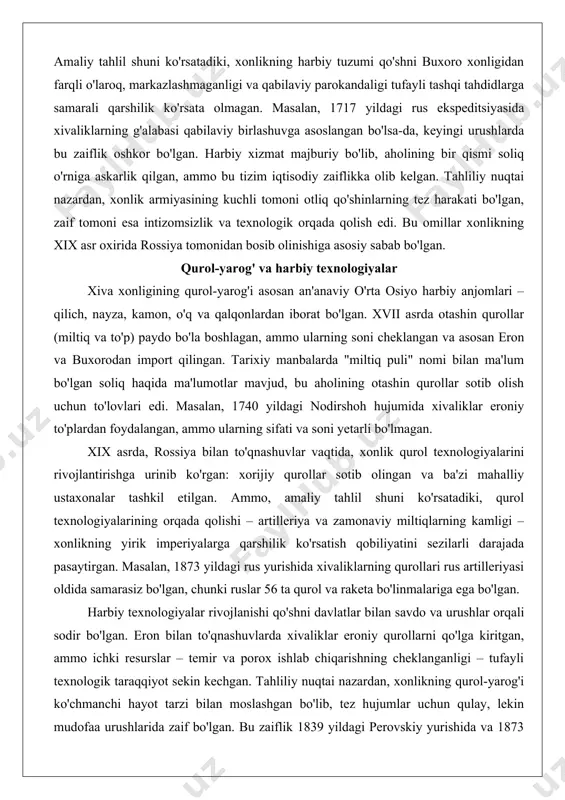 viy bo'linmalar xonning buyruqlariga qarshilik ko'rsatishi mumkin bo'lgan. xix asrda, rossiya tahdidi kuchaygan paytda, xonlik armiyasini modernizatsiya qilish urinishlari bo'lgan, masalan, otashin qurollar importi va xorijiy maslahatchilar jalb etish, ammo bu harakatlar ichki resurslar cheklanganligi va feodal tuzum tufayli muvaffaqiyatsiz yakunlangan. amaliy tahlil shuni ko'rsatadiki, xonlikning harbiy tuzumi qo'shni buxoro xonligidan farqli o'laroq, markazlashmaganligi va qabilaviy parokandaligi tufayli tashqi tahdidlarga samarali qarshilik ko'rsata olmagan. masalan, 1717 yildagi rus ekspeditsiyasida xivaliklarning g'alabasi qabilaviy birlashuvga asoslangan bo'lsa-da, keyingi urushlarda bu zaiflik oshkor bo'lgan. harbiy xizmat majburiy bo'lib, aholining bir qismi soliq o'rniga askarlik qilgan, ammo bu tizim iqtisodiy zaiflikka olib kelgan. tahliliy nuqtai nazardan, xonlik armiyasining kuchli tomoni otliq qo'shinlarning tez harakati bo'lgan, zaif tomoni esa intizomsizlik va texnologik orqada qolish edi. bu omillar xonlikning xix asr oxirida rossiya tomonidan bosib olinishiga asosiy sabab bo'lgan. qurol-yarog' va harbiy texnologiyalar xiva xonligining qurol-yarog'i asosan an'anaviy o'rta osiyo harbiy anjomlari – qilich, nayza, kamon, …