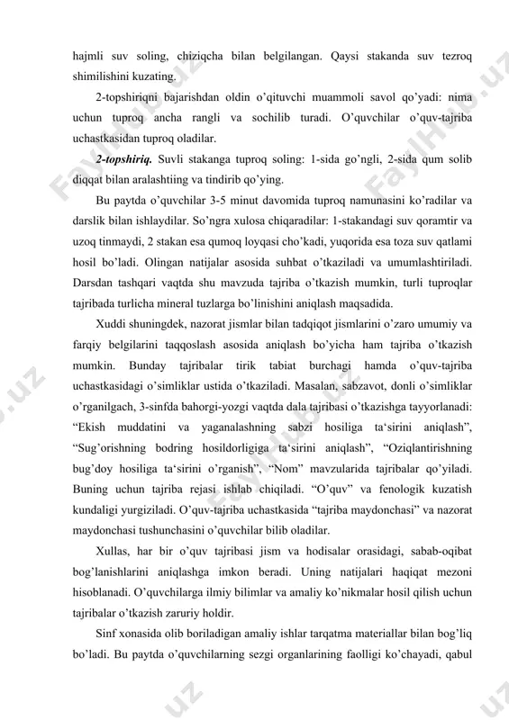 ing bodring hosildorligiga ta‘sirini aniqlash”, “oziqlantirishning bug’doy hosiliga ta‘sirini o’rganish”, “nom” mavzularida tajribalar qo’yiladi. buning uchun tajriba rejasi ishlab chiqiladi. “o’quv” va fenologik kuzatish kundaligi yurgiziladi. o’quv-tajriba uchastkasida “tajriba maydonchasi” va nazorat maydonchasi tushunchasini o’quvchilar bilib oladilar. xullas, har bir o’quv tajribasi jism va hodisalar orasidagi, sabab-oqibat bog’lanishlarini aniqlashga imkon beradi. uning natijalari haqiqat mezoni hisoblanadi. o’quvchilarga ilmiy bilimlar va amaliy ko’nikmalar hosil qilish uchun tajribalar o’tkazish zaruriy holdir. sinf xonasida olib boriladigan amaliy ishlar tarqatma materiallar bilan bog’liq bo’ladi. bu paytda o’quvchilarning sezgi organlarining faolligi ko’chayadi, qabul qilish imkoniyati kengayadi. o’quvchilar kichik tajribalar o’tkazadilar. masalan, biror narsa yoki bolg’acha bilan o’rib ko’rish yordamida narsaning mo’rtligi, egish bilan egiluvchanligini aniqlaydilar. tarqatma materiallar – hasharotlar, o’simliklar va ularning qismlari, mayda hayvonlardir. amaliy ish boshlanishidan oldin ish maqsadi e‘lon qilinadi, o’qituvchi yo’l-yo’riqlar beradi, topshiriq mazmuni tushuntiriladi, materiallar tarqatiladi, kuzatish ish natijalari bo’yicha suhbat, xulosalarni daftarga yozish, rasmlar chizish. amaliy ish vaqtida o’qituvchi …