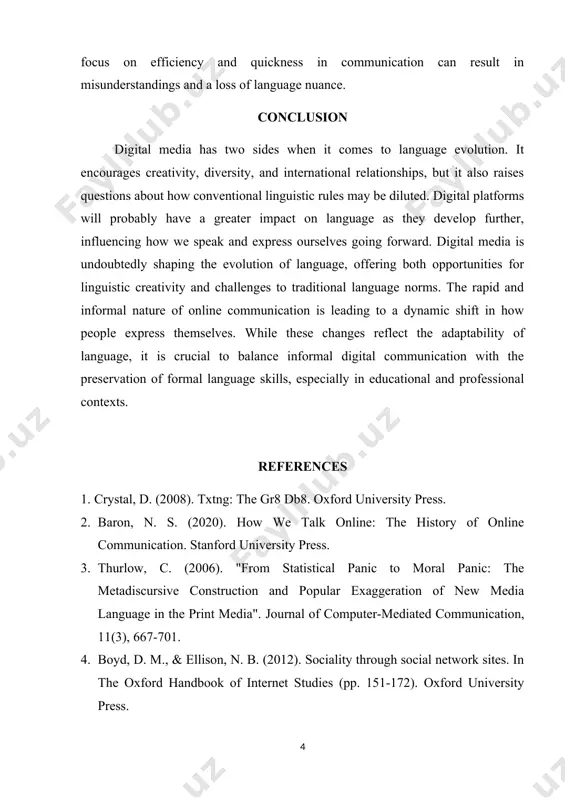 ntext of linguistic changes. interviews were also conducted with 25 individuals aged between 15 and 35 years to understand how they perceive language evolution through digital media [4]. data was coded for linguistic innovations, such as new words, abbreviations, and changes in grammar and syntax. digital media does not, however, have only positive effects. critics contend that language standards may be weakened, especially among younger generations, by the excessive use of colloquial language in digital contexts. furthermore, the focus on efficiency and quickness in communication can result in misunderstandings and a loss of language nuance. conclusion digital media has two sides when it comes to language evolution. it encourages creativity, diversity, and international relationships, but it also raises questions about how conventional linguistic rules may be diluted. digital platforms will probably have a greater impact on language as they develop further, influencing how we speak and express ourselves going forward. …