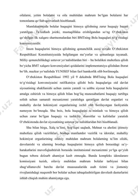 vazirlik va idoralar, mahalliy hokimiyat organlarining oilaviy muhitdan mahrum bolalarning ta’lim olishi, davolanishi va ularning broshqa huquqlarini himoya qilish borasidagi sa’y-harakatlarini muvofiqlashtirish borasida institutsional mexanizmni yo‘lga qo‘yish bugun tobora dolzarb ahamiyat kasb etmoqda. bunda kompleks idoralararo komissiyani tuzish, oilaviy muhitdan mahrum bolalar tarbiyasi bilan shug‘ullanuvchi barcha davlat muassasalarida asab tizimi va jismoniy rivojlanishdagi nuqsonib bor bolalar uchun tabaqalashtirilgan davolash dasturlarini ishlab chiqish muhim ahamiyatga ega. “bola huquqlari to‘g‘risidagi konvensiya” shartnoma kuchiga ega bo‘lgan xalqaro huquqiy xujjat bo‘lib, muqaddima, 3 qism, 54 ta moddadan iborat. konvensiyaning 1- 41 moddalari bolalarning huquq va erkinliklari to‘g‘risida, 42 – 54 moddalari ishtirokchi davlatlarning majburiyatlari to‘g‘risida. “bola huquqlari to‘g‘risidagi konvensiya”ning prinsiplari: · bolaga nisbatan har qanday kamsitishlarning oldini olish barcha huquqlar hech qanday istisnosiz barcha bolalarga nisbatan qo‘llaniladi. davlatning vazifasi – bolani kamsitishning barcha shakllaridan himoyalanganligini ta’minlash va hamda uning huquqlarini ta’minlab berish uchun barcha zarur choralarni ko‘rish. · bolaning manfaatlarini har tomonlama yetarli ta’minlash. …