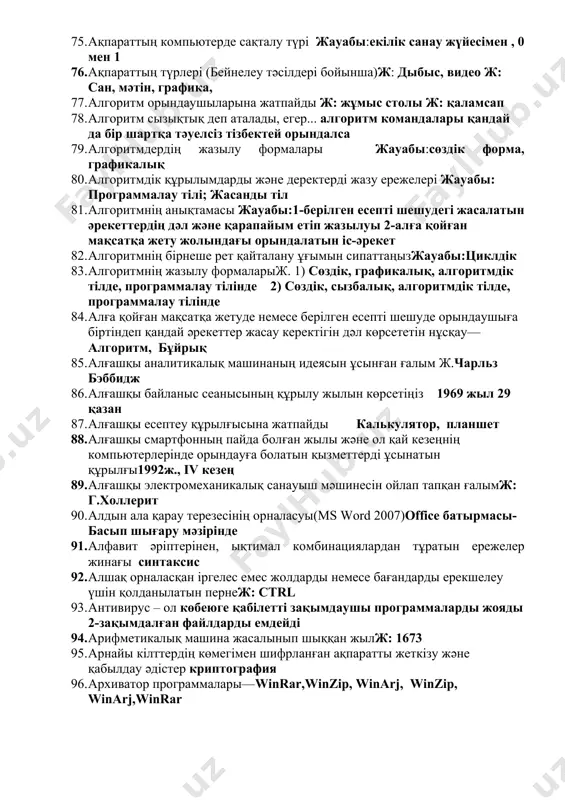 ты кодтау әдістері.жауабы:графикалық әдіссимволдар әдісісандық әдіс 70. ақпаратты қорғау тәсілдерінің түрін анықтаңызжауабы: деректердің көшірмесін сыртқы тасығыштарда сақтау; ақпаратты мұрағаттау 71. ақпаратты өлшеу және компьютерлік жад. ақпараттың ең кіші өлшем бірлігін көрсетіңіз—бит 72. ақпараттық үдеріс түрлеріжауабы:ақпаратты сақтау, өңдеу, қабылдау 73. ақпараттық үдеріс түрлерінің тұжырымы атаңыз жауабы: ақпаратты сақтау, ақпаратты өндеу, ақпаратты беру 2- ақпаратты сақтау, ақпаратты өңдеу, ақпаратты қабылдау 74. ақпараттың ең кіші өлшем бірліктері—бит, bit 75. ақпараттың компьютерде сақталу түрі жауабы:екілік санау жүйесімен , 0 мен 1 76. ақпараттың түрлері (бейнелеу тәсілдері бойынша)ж: дыбыс, видео ж: сан, мәтін, графика, 77. алгоритм орындаушыларына жатпайды ж: жұмыс столы ж: қаламсап 78. алгоритм сызықтық деп аталады, егер... алгоритм командалары қандай да бір шартқа тәуелсіз тізбектей орындалса 79. алгоритмдердің жазылу формалары жауабы:сөздік форма, графикалық 80. алгоритмдік құрылымдарды және деректерді жазу ережелері жауабы: программалау тілі; жасанды тіл 81. алгоритмнің анықтамасы жауабы:1-берілген есепті шешудегі жасалатын әрекеттердің дәл және қарапайым етіп жазылуы 2-алға қойған мақсатқа жету жолындағы …