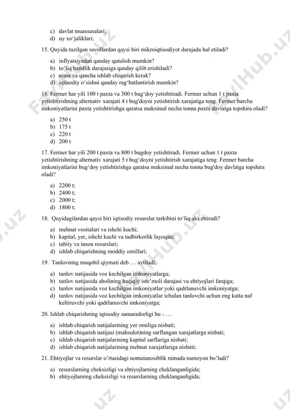 soblanadi? a) korxonalar b) davlat tashkilotlari; c) davlat muassasalari; d) uy xo‘jaliklari; 15. quyida tuzilgan savollardan qaysi biri mikroiqtisodiyot darajada hal etiladi? a) inflyatsiyadan qanday qutulish mumkin? b) to‘liq bandlik darajasiga qanday qilib erishiladi? c) nima va qancha ishlab chiqarish kеrak? d) iqtisodiy o‘sishni qanday rag‘batlantirish mumkin? 16. fermer har yili 100 t paxta va 300 t bug‘doy yetishtiradi. fermer uchun 1 t paxta yetishtirishning alternativ xarajati 4 t bug'doyni yetishtirish xarajatiga teng. fermer barcha imkoniyatlarini paxta yetishtirishga qaratsa maksimal necha tonna paxta davlatga topshira oladi? a) 250 t b) 175 t c) 220 t d) 200 t 17. fermer har yili 200 t paxta va 800 t bugdoy yetishtiradi. fermer uchun 1 t paxta yetishtirishning alternativ xarajati 5 t bug‘doyni yetishtirish xarajatiga teng. fermer barcha imkoniyatlarini bug‘doy yetishtirishga qaratsa maksimal necha tonna bug'doy davlatga topshira oladi? a) 2200 t; b) 2400 t; c) 2000 t; d) 1800 t; 18. …