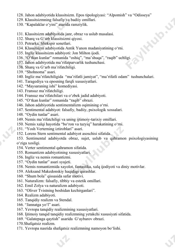5. “abulfayzxon” da syujet xususiyatlari. 116. fransua rable va fransuz uyg‘onish adabiyoti. 117. fransuz folklori va rable ijodi. 118. “maqtanchoq jangchi” asari. 119. tragediya janrining ichki bo‘linishi. 120. “bilib qolish” ning turlari. 121. “zanjirband prometey” da mifning tragik tasviri. 122. fransuz uyg‘onish adabiyotida “xalq maydon kulgi madaniyati”ning o‘rni. 123. “kapitan qizi” asari. 124. “o‘tkan kunlar”romani sujetining o‘ziga xosligi. 125. roman tafakkurining shakllanishida xalqona turmush madaniyatining o‘rni: rable misolida. 126. fransuz uyg‘onish adabiyotida “maydon” tushunchasi. 127. “o‘tkan kunlar”da obrazlar tizimi. 128. jahon adabiyotida klassitsizm. epos tipologiyasi: “alpomish” va “odisseya” 129. klassitsizmning falsafiy va badiiy omillari. 130. “kapalaklar o‘yini” asarida ramziylik. 131. klassitsizm adabiyotida janr, obraz va uslub masalasi. 132. sharq va g‘arb klassitsizmi qiyosi. 133. petrarka, shekspir sonetlari. 134. klassitsizm adabiyotida antik yunon madaniyatining o‘rni. 135. ingliz klassitsizm adabiyoti: jon milton ijodi. 136. “o‘tkan kunlar” romanida “oshiq”, “ma’shuqa”, “raqib” uchligi. 137. jahon adabiyotida ma’rifatparvarlik tushunchasi. 138. sharq va g‘arb ma’rifatchiligi. 139. …