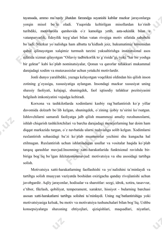 shvishga solib kelgan. xodimlarni ruxlantirish sohasidagi ba’zi ko`plab muammolar yechimi shu kungacha hal etilmagan. ruxlantirish uchun ishlatiladigan usullar va vositalar haqida ko`plab tarqoq qarashlar mavjud.insonning xatti-harakatlarida funktsional ravishda bir-biriga bog`liq bo`lgan ikkitatomonmavjud: motivatsiya va shu asosidagi tartibga solish. motivatsiya xatti-harakatlarning faollashishi va yo`nalishini ta’minlaydi va tartibga solish muayyan vaziyatda boshidan oxirigacha qanday rivojlanishi uchun javobgardir. aqliy jarayonlar, hodisalar va sharoitlar: sezgi, idrok, xotira, tasavvur, e’tibor, fikrlash, qobiliyat, temperament, xarakter, hissiyot - bularning barchasi asosan xatti-harakatlarni tartibga solishni ta’minlaydi. uning rag`batlantirishiga yoki motivatsiyasiga kelsak, bu motiv va motivatsiya tushunchalari bilan bog`liq. ushbu konsepsiyalarga shaxsning ehtiyojlari, qiziqishlari, maqsadlari, niyatlari, intilishlari, motivatsiyalari, uni ma’lum bir tarzda o`zini tutishiga olib keladigan tashqi omillar, uni amalga oshirish jarayonida biron bir faoliyatni boshqarishi kiradi. ruhiyatshunoslikda inson xatti-harakatlaridagi ogohlantiruvchi lahzalarni tasvirlash va tushuntirish uchun ishlatiladigan barcha tushunchalar orasida eng keng tarqalgan asosiylari motivatsiya va motiv tushunchalari hisoblanadi. motivatsiya bu yuqori darajaga erishishga undovchi haqiqiy hissiy niyat bo`lib, …