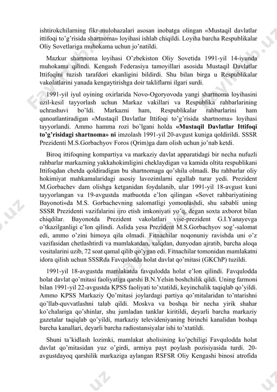 suveren respublika sifatida rivojlanishini yoqlab ovoz bergan edilar. 1991-yil aprelda kiyevda ukraina, rossiya, belorus, o’zbekiston, qozog’iston respublikalari rahbarlarining uchrashuvi bo’ldi. uchrashuvda mustaqil respublikalar manfaatlariga mos keladigan ittifoq shartnomasini tuzishga yondashish yo’llari ishlab chiqildi va tegishli bayonot imzolandi. bu hujjatni qirg’iziston, tojikiston, turkmaniston respublikalari ham imzolashga rozilik bildirdi. markaz yon berishga majbur bo’ldi. 1991-yilga kelib o’zbekistonda respublikaning davlat mustaqilligiga doir mutlaqo yangi davlat ramzlarini tayyorlash va qabul qilish borasida dadil ishlar qilina boshlandi. 1991-yil 15-fevralda o’zbekiston oliy kengashi «o’zbekistonning davlat ramzlari to’g’risida» maxsus qaror qabul qildi. o’zbekistonning o’z suvereniteti uchun kurashi, avvalo, respublikada qabul qilingan har bir qonunning mazmuni va mohiyati jihatidan sobiq ittifoqqonunlaridan tubdan farq qilishida, bundan tashqari, har bir qonun avvalgidek ittifoq qonuniga moslashtirib emas, balki respublika manfaati ifoda yetilganligi bilan ajralib tura boshladi. xususan, 1991-yilning 22-iyulida o’zbekiston ssr oliy kengashi prezidiumining «o’zbekiston ssr hududida joylashgan ittifoqqa bo’ysunuvchi davlat korxonalari, muassasalari va tashkilotlarini o’zbekiston ssrning huquqiy tobeligiga o’tkazish» to’g’risida …
