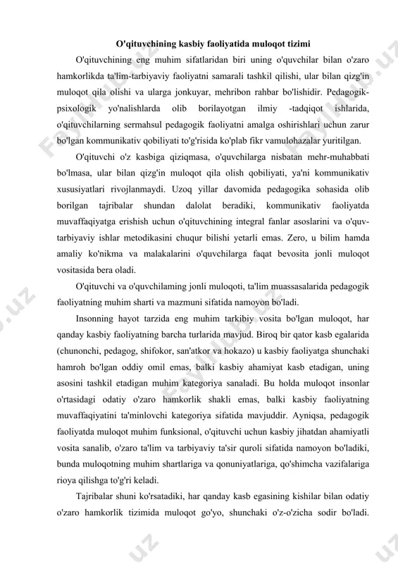 uchun kasbiy jihatdan ahamiyatli vosita sanalib, o'zaro ta'lim va tarbiyaviy ta'sir quroli sifatida namoyon bo'ladiki, bunda muloqotning muhim shartlariga va qonuniyatlariga, qo'shimcha vazifalariga rioya qilishga to'g'ri keladi. tajribalar shuni ko'rsatadiki, har qanday kasb egasining kishilar bilan odatiy o'zaro hamkorlik tizimida muloqot go'yo, shunchaki o'z-o'zicha sodir bo'ladi. ma'lum bir maqsadga qaratilgan ta'lim-tarbiyaviy jarayonda esa, muloqot ijtimoiy vazifaga aylanadi, natijada o'qituvchi pedagogik muloqot qonuniyatlarim" puxta bilishi, kommunikativ qobiliyat va kommunikativ madaniyatga ega bo'lishi talab qilinadi. odatiy va kasbiy kommunikativ vaziyatni qiyoslab ko'rramiz. aytaylik, do'stingizga nimanidir gapirib berayapsiz. masalan, biror ko'rgan filmingiz to'g'risida, uning mazmun va g'oyasini bemalol so'zlayapsiz. bu holda muloqotning turmushda ro'y beradigan odatiy kommunikativ shaklidagi shaxsga yo'naltirilgan tizimi bilan ish ko'rgan bo'lasiz. tasavvur qiling, sizga shu vazifani auditoriyada, minbarda turib, o'quvchilar oldiga chiqib gapirib berish taklif etildi. siz kommunikatsiyani amalga oshirish vazifasini, avvalo, muloqotning tabiiy shakllari o'rniga kasbiy-funksional javobgarlik hissini, ya'ni kasbiy jihatdan anchagina murakkablashgan pedagogik faoliyatm" darhol his etasiz. …