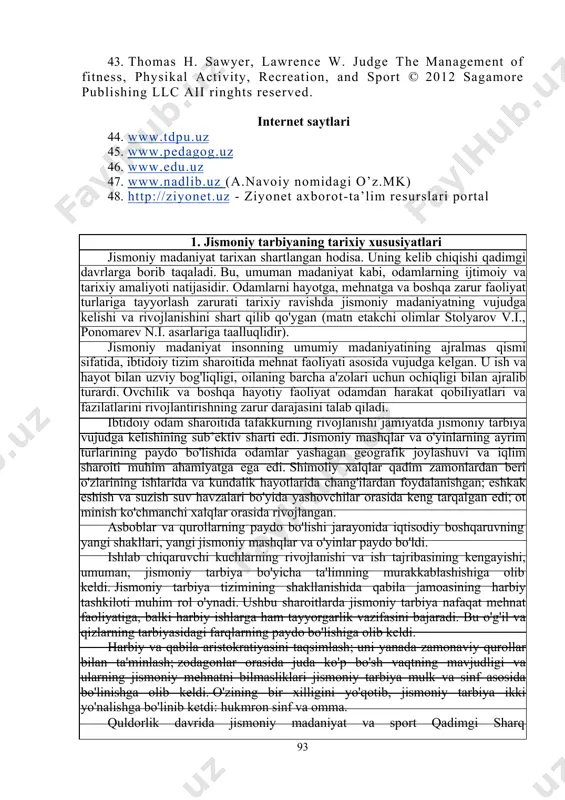 linina n.n., umumrivojlantiruvchi mashqlarni o‘rgatish metodikasi, o‘quv qo‘llanma tdpu, 2005 y. 42. abdullayev a., xonkeldiyev sh. jismoniy tarbiya nazariyasi va bslubiyoti. o‘quv qo‘llanma toshkent., o‘zdjti, 2005 yil - 300 b. 92 43. thomas h. sawyer, lawrence w. judge the fitness, physikal activity, recreation, and sport © publishing llc aii ringhts reserved. management of 2012 sagamore internet saytlari 44. www.tdpu.uz 45. www.pedagog.uz 46. www.edu.uz 47. www.nadlib.uz (a.navoiy nomidagi o’z.mk) 48. http://ziyonet.uz - ziyonet axborot-ta’lim resurslari portal 1. jismoniy tarbiyaning tarixiy xususiyatlari jismoniy madaniyat tarixan shartlangan hodisa. uning kelib chiqishi qadimgi davrlarga borib taqaladi. bu, umuman madaniyat kabi, odamlarning ijtimoiy va tarixiy amaliyoti natijasidir. odamlarni hayotga, mehnatga va boshqa zarur faoliyat turlariga tayyorlash zarurati tarixiy ravishda jismoniy madaniyatning vujudga kelishi va rivojlanishini shart qilib qo'ygan (matn etakchi olimlar stolyarov v.i., ponomarev n.i. asarlariga taalluqlidir). jismoniy madaniyat insonning umumiy madaniyatining ajralmas qismi sifatida, ibtidoiy tizim sharoitida mehnat faoliyati asosida vujudga kelgan. u ish …