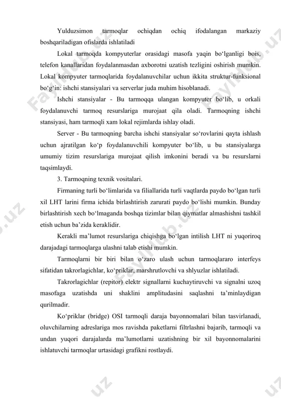sh mumkin. lokal kompyuter tarmoqlarida foydalanuvchilar uchun ikkita struktur-funksional bo‘g‘in: ishchi stansiyalari va serverlar juda muhim hisoblanadi. ishchi stansiyalar - bu tarmoqqa ulangan kompyuter bo‘lib, u orkali foydalanuvchi tarmoq resurslariga murojaat qila oladi. tarmoqning ishchi stansiyasi, ham tarmoqli xam lokal rejimlarda ishlay oladi. server - bu tarmoqning barcha ishchi stansiyalar so‘rovlarini qayta ishlash uchun ajratilgan ko‘p foydalanuvchili kompyuter bo‘lib, u bu stansiyalarga umumiy tizim resurslariga murojaat qilish imkonini beradi va bu resurslarni taqsimlaydi. 3. tarmoqning texnik vositalari. firmaning turli bo‘limlarida va filiallarida turli vaqtlarda paydo bo‘lgan turli xil lht larini firma ichida birlashtirish zarurati paydo bo‘lishi mumkin. bunday birlashtirish xech bo‘lmaganda boshqa tizimlar bilan qiymatlar almashishni tashkil etish uchun ba’zida keraklidir. kerakli ma’lumot resurslariga chiqishga bo‘lgan intilish lht ni yuqoriroq darajadagi tarmoqlarga ulashni talab etishi mumkin. tarmoqlarni bir biri bilan o‘zaro ulash uchun tarmoqlararo interfeys sifatidan takrorlagichlar, ko‘priklar, marshrutlovchi va shlyuzlar ishlatiladi. takrorlagichlar (repitor) elektr signallarni kuchaytiruvchi va signalni uzoq …