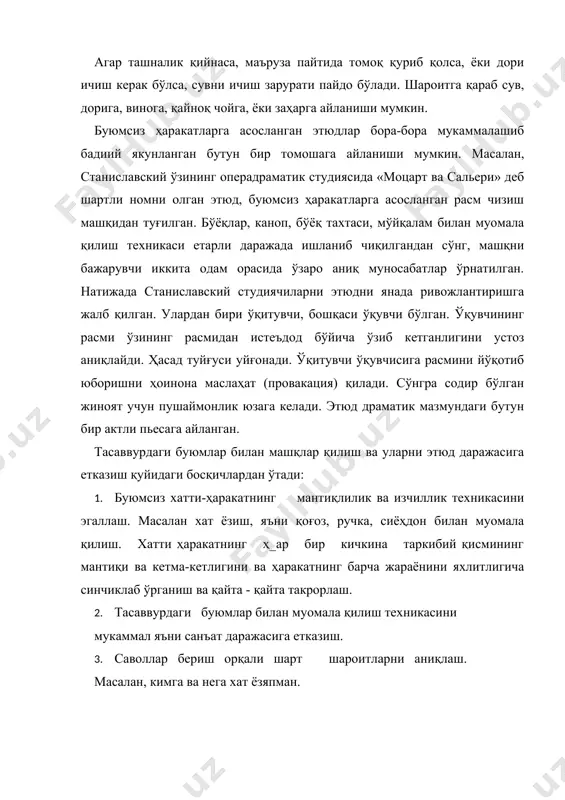 хатини ёзиш этюдга айланиши мумкин. агар берилган шарт шароитларни ўзлаштириш қийин бўлса,, буюмсиз харакатга асосланган машқларни, темпо -ритмини аниьушб ва унга эмоционал бўёқ берувчи, талаба тассаввурини қўзғатиб, уни янги ўй -фикрларга йўлловчи мусиқа остида бажариш тавсия қилинади. тасаввурдаги буюмлар билан хатти - ҳаракатланишга асосланган машқлар ўз хусусиятларига кўра икки турга бўлиниши мумкин. биринчисига, бутун бадан кучини ёки унинг айрим мушаклари кучини талаб қилувчи харакатлар мансуб. бу оғирликни ҳис қилиш, гавданинг эгилиши, қўл-оёқларнинг ҳаракатлари, бутун баданнинг бўшлиқдаги ҳаракатланиши билан боғлиқ бўлган турли-туман жисмоний ишлар. масалан, хона тозалаш, пол ювиш, кир ювиш, печка ёқиш, турли хил оғирлик ва шаклдаги буюмлар билан хатти-ҳаракат қилиш, ер чопиш, дарахт экиш, театр пардасининг очилиши ва ҳ. к. з. киради. иккинчисида жисмоний ҳаракатларда ҳақикатни хис қилиш, турли ҳажмдаги ва шаклдаги буюмлар билан муомала қилишнинг тўғри усулларини ўргатадиган, саҳнабоп хатти -- ҳаракатлар топиш мақсадга мувофиқдир. бундай машқларга масалан ювиниш, овқатланиш, ичиш, кийиниш ва ечиниш, тикиш, дазмоллаш, ўқиш, ёзиш, …