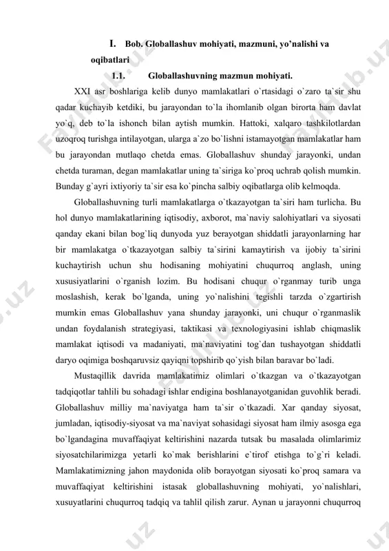 loballashuv yana shunday jarayonki, uni chuqur o`rganmaslik undan foydalanish strategiyasi, taktikasi va texnologiyasini ishlab chiqmaslik mamlakat iqtisodi va madaniyati, ma`naviyatini tog`dan tushayotgan shiddatli daryo oqimiga boshqaruvsiz qayiqni topshirib qo`yish bilan baravar bo`ladi. mustaqillik davrida mamlakatimiz olimlari o`tkazgan va o`tkazayotgan tadqiqotlar tahlili bu sohadagi ishlar endigina boshlanayotganidan guvohlik beradi. globallashuv milliy ma`naviyatga ham ta`sir o`tkazadi. xar qanday siyosat, jumladan, iqtisodiy-siyosat va ma`naviyat sohasidagi siyosat ham ilmiy asosga ega bo`lgandagina muvaffaqiyat keltirishini nazarda tutsak bu masalada olimlarimiz siyosatchilarimizga yetarli ko`mak berishlarini e`tirof etishga to`g`ri keladi. mamlakatimizning jahon maydonida olib borayotgan siyosati ko`proq samara va muvaffaqiyat keltirishini istasak globallashuvning mohiyati, yo`nalishlari, xusuyatlarini chuqurroq tadqiq va tahlil qilish zarur. aynan u jarayonni chuqurroq tahlil etish orqali siyosatchilarning to`g`ri yo`l tanlashi va qarorlar qabul qilishi uchun imkoniyat yaratish mumkin. globallashuv — turli mamlakatlar iqtisodi, madaniyati, ma`naviyati, odamlari o`rtasidagi o`zaro ta`sir va bog`liqlikning kuchayishidir. globallashuvga berilgan ta`riflar juda ko`p. lekin uning xususiyatlarini to`laroq qamrab olgani, bizningcha, …
