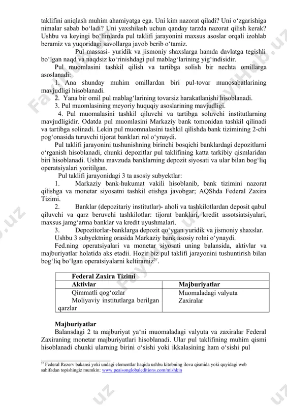 monetar siyosatni tashkil etishga javobgar; aqshda federal zaxira tizimi. 2. banklar (depozitariy institutlar)- aholi va tashkilotlardan deposit qabul qiluvchi va qarz beruvchi tashkilotlar: tijorat banklari, kredit assotsiatsiyalari, maxsus jamg‘arma banklar va kredit uyushmalari. 3. depozitorlar-banklarga depozit qo‘ygan yuridik va jismoniy shaxslar. ushbu 3 subyektning orasida markaziy bank asosiy rolni o‘ynaydi. fed.ning operatsiyalari va monetar siyosati uning balansida, aktivlar va majburiyatlar holatida aks etadii. hozir biz pul taklifi jarayonini tushuntirish bilan bog‘liq bo‘lgan operatsiyalarni keltiramiz57. federal zaxira tizimi aktivlar majburiyatlar qimmatli qog‘ozlar moliyaviy institutlarga berilgan qarzlar muomaladagi valyuta zaxiralar majburiyatlar balansdagi 2 ta majburiyat ya‘ni muomaladagi valyuta va zaxiralar federal zaxiraning monetar majburiyatlari hisoblanadi. ular pul taklifining muhim qismi hisoblanadi chunki ularning birini o‘sishi yoki ikkalasining ham o‘sishi pul 57 federal rezerv bakansi yoki undagi elementlar haqida ushbu kitobning ilova qismida yoki quyidagi web sahifadan topishingiz mumkin: www.peaisonglobaleditions.com/mishkin taklifining o‘sishiga sabab bo‘ladi. federal zaxiraning monetar majburiyatlari va hukumat xazina majburiyatlari monetar …