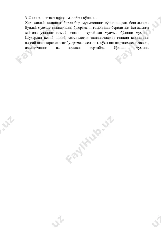 nchi bosqich: olingan empirik ma'lumotlarni qayta ishlash va amaliy tavsiyalar ishlab chiqish. bu bosqichda 3 ta vazifa bajariladi: 1. olingan empirik tadqiqot natijalarini statistik qayta ishlash. 2. nazariy jihatdan qayta ishlash. 3. olingan natijalarni amaliyotda qo'llash. har qanday tadqiqot biron-bir muammoning qo'yilishidan bosh-lanadi. bunday muammo tashqaridan, buyurtmachi tomonidan berili-shi yoki jamiyat hayotida o'zining ilmiy echimini kutayotgan muammo bo'lishi mumkin. shulardan kelib chiqib, sotsiologik tadqiqotlarni tashkil qilishning asosiy shakllari: davlat buyurtmasi asosida, xo'jalik shartnomasi asosida, jamoatchilik va aralash tartibda bo'lishi mumkin.