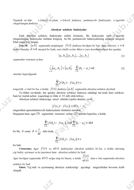 oridagi ta`rifda deb olish kifoya . absolyut uzluksiz funksiyaga misol sifatida lipshis shartini, ya`ni tengsizlikni qanoatlantiruvchi funksiyalarni olishimiz mumkin. haqiqatan ham, agar segmentlar sistemasi uchun shartlar bajarilsa, u holda bo`lib, sonni deb olsak, bo`ladi. 1-teorema: agar va funksiyalar absolyut uzluksiz bo`lsa, u holda ularning yig`indisi, ayirmasi va ko`paytmasi ham absolyut uzluksiz bo`ladi. agar berilgan segmentda nolga teng bo`lmasa, u holda ham o`sha segmentda absolyut uzluksiz bo`ladi. isbot: yig`indi va ayirmaning absolyut uzluksizligi quyidagi tengsizlikdan bevosita kelib chiqadi: va lar bilan mos ravishda va larning dagi aniq yuqori chegarasini belgilab, munosabatlarni yozishimiz mumkin. bundan esa ko`paytmaning absolyut uzluksizligi kelib chiqadi. 2-teorema: segmentdagi absolyut uzluksiz funksiya bu segmentda o`zgarishi chegaralangandir. isbot: funksiya segmentda absolyut uzluksiz bo`lsin. u holda funksiya uchun ga mos son mavjudki, uzunliklarining yig`indisi dan kichik bo`lgan o`zaro kesishmaydigan va soni chekli intervallarning sistemasi uchun tengsizlik o`rinli. bu son bo`yicha shunday natural son topish mumkinki, segmentni har birining uzunligi dan …