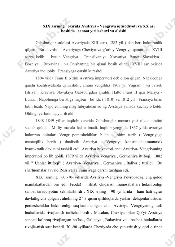 sekinlashtirdi . xix srning 90 -yillarida ham hali agrar davlatligicha qolgan , aholining 2 \ 3 qismi qishloqlarda yashar, dehqonlar ustidan pomeshchiklar hukmronligi saq-lanib qolgan edi . avstriya -vengriyaning turli hududlarida rivojlanish turlicha bordi . masalan, chexiya bilan qo`yi avstriya sanoati ko`proq rivojlangan bo`lsa , galitsiya , bukovina va boshqa hududlarda rivojla-nish sust kechdi. 70 -90 -yillarda chexiyada cho`yan eritish yuqori o`rinda turdi . imperiyada olingan cho`yanning 86% i chexiyaga to`g`ri kelardi, temir yol qurilishi tezlashdi . qishloq xo`jaligi mahsulotlarini qayta ishlovchi sanoat tarmoqlari: laviagidan , qand ishlash , vino qaynatish , pivo pishirish tarmoqlari mamlakat iqtisodiyotida katta rol o`ynardi . chexiya imperiya to`qimachitik sanoatining markazi edi. mamlakatda 134 ta yirik ip gazlama fabrikasining 67 tasi chexiyada edi . chexiya gabsburglar dinastiyasining eng rivojlangan sanoat markaziga aylanib bordi . 1867 yilda tuzilgan avstriya - vengriya bitimi vengriyaning iqtisodiy rivojlanishi uchun ma`!um darajada turtki bo`ldi . vengriya ko`miri bazasida sanoatning metalurgiya …