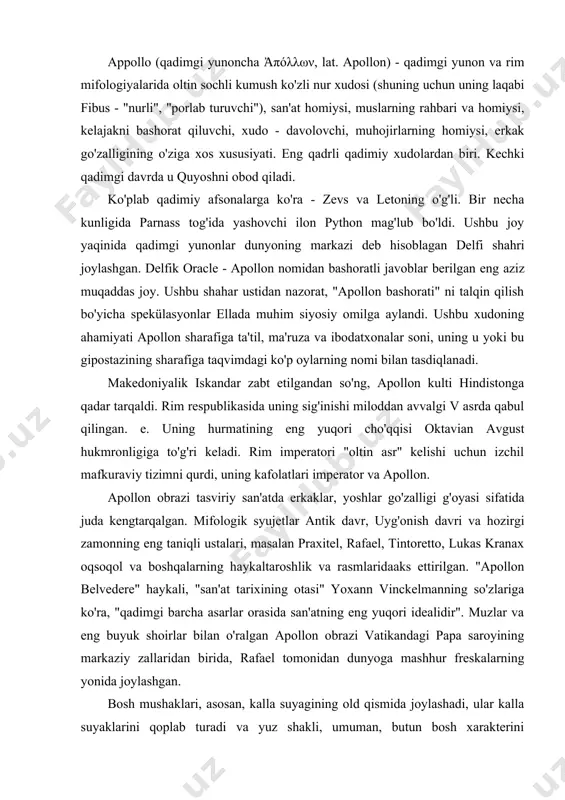 altaroshlik va rasmlaridaaks ettirilgan. "apollon belvedere" haykali, "san'at tarixining otasi" yoxann vinckelmanning so'zlariga ko'ra, "qadimgi barcha asarlar orasida san'atning eng yuqori idealidir". muzlar va eng buyuk shoirlar bilan o'ralgan apollon obrazi vatikandagi papa saroyining markaziy zallaridan birida, rafael tomonidan dunyoga mashhur freskalarning yonida joylashgan. bosh mushaklari, asosan, kalla suyagining old qismida joylashadi, ular kalla suyaklarini qoplab turadi va yuz shakli, umuman, butun bosh xarakterini belgilaydi. yuzning asosiy mushaklari va ularning xarakterli shakllari ko‘rsatilgan. peshona mushagining pastki uchlari qosh osti terisiga yopishgan bolib, u qisqarishda qoshlari ko‘taradi. peshona mushaklarining tolalari qanchalik ko‘p qisqarsa, qoshlar shunchalik ko‘tariladi, shu bilan birga peshonada chuqurroq va relyefli ajinlar paydo boladi. qoshlar ko’tarilganda qovoq ham ko‘tariladi va ko‘z kattaroq ochiladi. ko‘z mushaklari qisqarganda qovoqlarni yopib qo‘yadi. ko‘z mushaklariga qoshlarni surib turuvchi mushakni ham kiritish kerak, bu mushak qisqarganda qoshlarning ichki uchlarini pastga tushiradi. burunning piradimasimon mushagi qoshlar o’rtasiga joylashgan, ular burun suyagi ustiga va qoshlar oralig‘idagi …