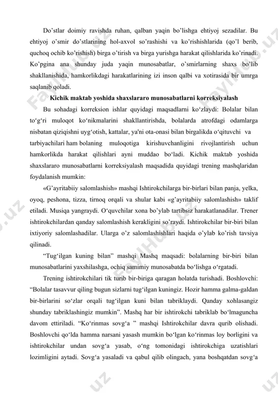 kabi «g’ayritabiiy salomlashish» taklif etiladi. musiqa yangraydi. oʻquvchilar xona bo’ylab tartibsiz harakatlanadilar. trener ishtirokchilardan qanday salomlashish kerakligini so’raydi. ishtirokchilar bir-biri bilan ixtiyoriy salomlashadilar. ularga o’z salomlashishlari haqida o’ylab ko’rish tavsiya qilinadi. “tugʻilgan kuning bilan” mashqi mashq maqsadi: bolalarning bir-biri bilan munosabatlarini yaxshilashga, ochiq samimiy munosabatda boʻlishga oʻrgatadi. trеning ishtirokchilari tik turib bir-biriga qaragan holatda turishadi. boshlovchi: “bolalar tasavvur qiling bugun sizlarni tugʻilgan kuningiz. hozir hamma galma-galdan bir-birlarini soʻzlar orqali tugʻilgan kuni bilan tabriklaydi. qanday xohlasangiz shunday tabriklashingiz mumkin”. mashq har bir ishtirokchi tabriklab boʻlmaguncha davom ettiriladi. “koʻrinmas sovgʻa ” mashqi ishtirokchilar davra qurib olishadi. boshlovchi qoʻlda hamma narsani yasash mumkin boʻlgan koʻrinmas loy borligini va ishtirokchilar undan sovgʻa yasab, oʻng tomonidagi ishtirokchiga uzatishlari lozimligini aytadi. sovgʻa yasaladi va qabul qilib olingach, yana boshqatdan sovgʻa yasalib, navbatdagi ishtirokchiga taqdim etiladi. shu tariqa barcha “sovgʻa” olmagunicha bu harakatlar takrorlanadi. oʻyin oxirida kimning nima sovgʻa qilgani va sababi soʻraladi. oʻsmir va yuqori sinf …