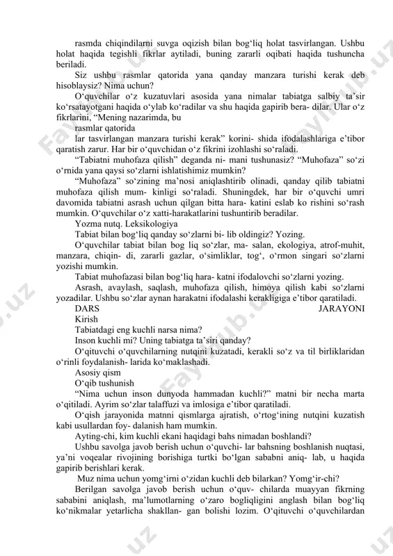 hundan so‘ng bola- larning xatti-harakatlari izohlanadi, buning sa- bablari haqida suhbat olib boriladi. 2-rasmdagi manzara sizda qanday ta- assurot qoldirdi? nima uchun? rasmdagi manzarada asosiy urg‘u da- raxtlarning kesilganligiga, o‘rmon yong‘inlari va ularning sabablariga qaratiladi. ushbu tabi- at hodisalarining sabablari haqida fikr bildirish so‘raladi. 3-rasmda atrof-muhitga ta’sir qilayot- gan narsa nima? uni qanday bartaraf etish mumkin deb o‘ylaysiz? rasmda zavod va fabrikalardan chiqayot- gan tutunlar, zaharli gazlar tabiatga qanday ta’sir ko‘rsatayotganligi haqida suhbat olib boriladi. buning zararli oqibatlari haqida fikrlar so‘raladi. 4-rasmni izohlang. sizni nima tashvish- ga solyapti? rasmda chiqindilarni suvga oqizish bilan bog‘liq holat tasvirlangan. ushbu holat haqida tegishli fikrlar aytiladi, buning zararli oqibati haqida tushuncha beriladi. siz ushbu rasmlar qatorida yana qanday manzara turishi kerak deb hisoblaysiz? nima uchun? o‘quvchilar o‘z kuzatuvlari asosida yana nimalar tabiatga salbiy ta’sir ko‘rsatayotgani haqida o‘ylab ko‘radilar va shu haqida gapirib bera- dilar. ular o‘z fikrlarini, “mening nazarimda, bu rasmlar qatorida lar tasvirlangan …