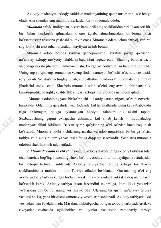 i. suxbatdoshning gapini oxirigacha eshitmay, kul siltab ketish – muomaladagi madaniyatsizlikni bildiradi. ba‘zan qarab qo’yishning o’zi so’zdan kuchliroq ta‘sir ko’rsatadi. muomala odobi kishilarning nasihat va odob urgatishsiz bir-biriga ta‘siri, tarbiya va o’z-o’zini tarbiya vositasi sifatida diqqatga sazovordir. yoshlarda muomala odobini shakllantirish talab etiladi. 2. muomala odobi va etiket. insonning axloqiy hayoti uning axloqiy tarbiyasi bilan chambarchas bog’liq. insonning shaxs bo’lib yetishuvini ta‘minlaydigan vositalaridan biri axloqiy tarbiya hisoblanadi. axloqiy tarbiya kishilarning axloqiy fazilatlarini shakllantirishda muhim omildir. tarbiya oiladan boshlanadi. ota-onaning o’zi eng avvalo axloqiy tarbiya kurgan bo’lishi kerak. ota – ona oilada yuksak axloq namunasini ko’rsatish kerak. axloqiy tarbiya inson farzandini takomilga, komillikka yetkazish yo’llaridan biri bo’lib, uning vositasi ko’pdir. ularning bir qismi an‘anaviy tarbiya vositasi bo’lsa, yana bir qismi zamonaviy vositalar hisoblanadi. axloqiy tarbiyada ikki vositadan ham foydalaniladi. masalan, maktabgacha bo’lgan axloqiy tarbiyada ertak va rivoyatlar vositasida uyinchoklar va uyinlar vositasida zamonaviy tarbiya muvaffakiyatli kullaniladi; bolalar axloqiy tarbiyasida televidenie, radio, …