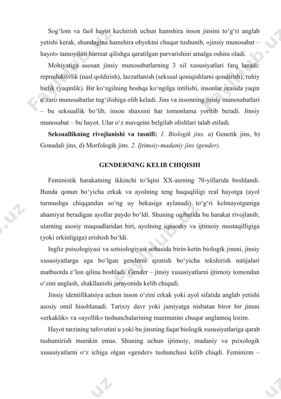 tushunchalarining mazmunini chuqur anglamoq lozim. hayot tarzining tafovutini u yoki bu jinsning faqat biologik xususiyatlariga qarab tushuntirish mumkin emas. shuning uchun ijtimoiy, madaniy va psixologik xususiyatlarni o‘z ichiga olgan «gender» tushunchasi kelib chiqdi. feminizm – ayollarning ozodligi va erkaklar bilan teng huquqligi g‘oyalariga asoslangan harakatdir. gender va jins jinsiy tafovutning quyidagi turlari farqlanadi: a. biologik jinsiy tafovut. sog‘lom fikrlash nuqtai nazaridan, inson tug‘ilishi bilan erkak yoki ayol jinsiga tegishli ekanligi ma’lum bo‘ladi. biroq, jinsiy tafovut biologik tarafdan aniq bo‘lmasligi mumkin, chunki jinsiy tafovutlar serqirradir. insonning xromosomalaridagi tafovutni ko‘rib chiqsak: xx – ayol jinsini belgilaydi, xy – erkak jinsini belgilaydi, xxy – xo xromosomalar birligida – erkak va ayol jinsini tuzilishiga ega bo‘lgan jinsiy nuqsonli jins – germofroditizm yuzaga kelishiga olib keladi. jinsiy identifikatsiya jarayonida u yoki bu tomonga og‘ishlar kuzatilishi mumkin. xx xromosomalar birligi bo‘lganda, har doim ham ayollarga xos gavda tuzilishi shakllanmasligi mumkin. jismoniy jinsiy tafovutni aniqlash uchun har …