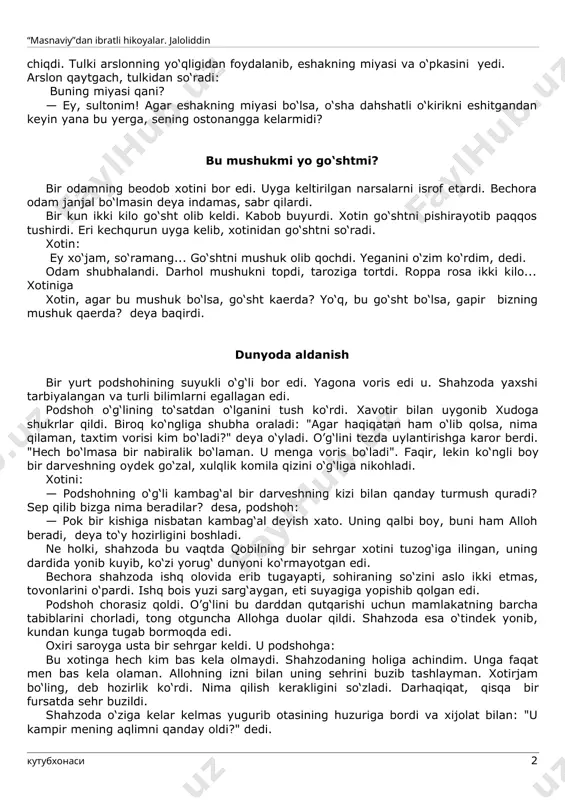 hdi. tulki unga yetib olib: hoy sodda va go‘l maxluq! nega qochayapsan. eshitilgan tovush, sening vahimang, hayolingdir. endigina maysazorga kelgandikku. sen esa qo‘rqding, qochding, dedi. tulki yana ming bir yolgon bilan eshakni o‘ziga ergashtirdi. arslonning uyiga olib bordi. arslon eshakni g‘ajib, qornini to‘ydirdi. so‘ngra arslon suv ichish uchun g'ordan chiqdi. tulki arslonning yo‘qligidan foydalanib, eshakning miyasi va o‘pkasini yedi. arslon qaytgach, tulkidan so‘radi: buning miyasi qani? · ey, sultonim! agar eshakning miyasi bo‘lsa, o‘sha dahshatli o‘kirikni eshitgandan keyin yana bu yerga, sening ostonangga kelarmidi? bu mushukmi yo go‘shtmi? bir odamning beodob xotini bor edi. uyga keltirilgan narsalarni isrof etardi. bechora odam janjal bo‘lmasin deya indamas, sabr qilardi. bir kun ikki kilo go‘sht olib keldi. kabob buyurdi. xotin go‘shtni pishirayotib paqqos tushirdi. eri kechqurun uyga kelib, xotinidan go‘shtni so‘radi. xotin: ey xo‘jam, so‘ramang... go‘shtni mushuk olib qochdi. yeganini o‘zim ko‘rdim, dedi. odam shubhalandi. darhol mushukni topdi, taroziga tortdi. roppa rosa ikki …