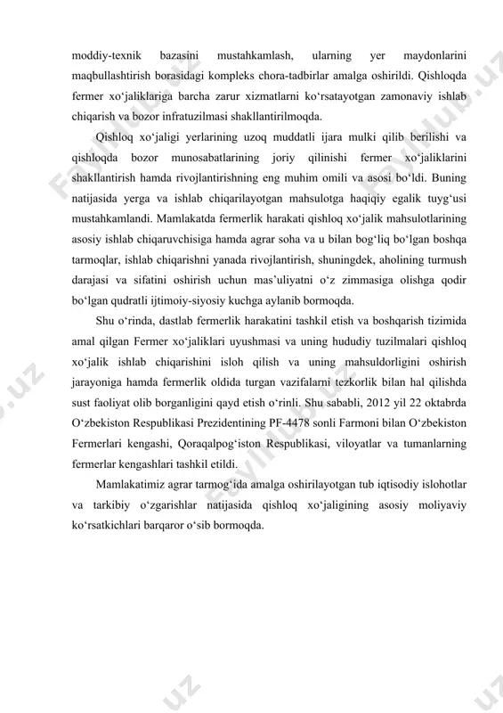 ng joriy qilinishi fermer xo‘jaliklarini shakllantirish hamda rivojlantirishning eng muhim omili va asosi bo‘ldi. buning natijasida yerga va ishlab chiqarilayotgan mahsulotga haqiqiy egalik tuyg‘usi mustahkamlandi. mamlakatda fermerlik harakati qishloq xo‘jalik mahsulotlarining asosiy ishlab chiqaruvchisiga hamda agrar soha va u bilan bog‘liq bo‘lgan boshqa tarmoqlar, ishlab chiqarishni yanada rivojlantirish, shuningdek, aholining turmush darajasi va sifatini oshirish uchun mas’uliyatni o‘z zimmasiga olishga qodir bo‘lgan qudratli ijtimoiy-siyosiy kuchga aylanib bormoqda. shu o‘rinda, dastlab fermerlik harakatini tashkil etish va boshqarish tizimida amal qilgan fermer xo‘jaliklari uyushmasi va uning hududiy tuzilmalari qishloq xo‘jalik ishlab chiqarishini isloh qilish va uning mahsuldorligini oshirish jarayoniga hamda fermerlik oldida turgan vazifalarni tezkorlik bilan hal qilishda sust faoliyat olib borganligini qayd etish o‘rinli. shu sababli, 2012 yil 22 oktabrda o‘zbekiston respublikasi prezidentining pf-4478 sonli farmoni bilan o‘zbekiston fermerlari kengashi, qoraqalpog‘iston respublikasi, viloyatlar va tumanlarning fermerlar kengashlari tashkil etildi. mamlakatimiz agrar tarmog‘ida amalga oshirilayotgan tub iqtisodiy islohotlar va tarkibiy o‘zgarishlar natijasida …