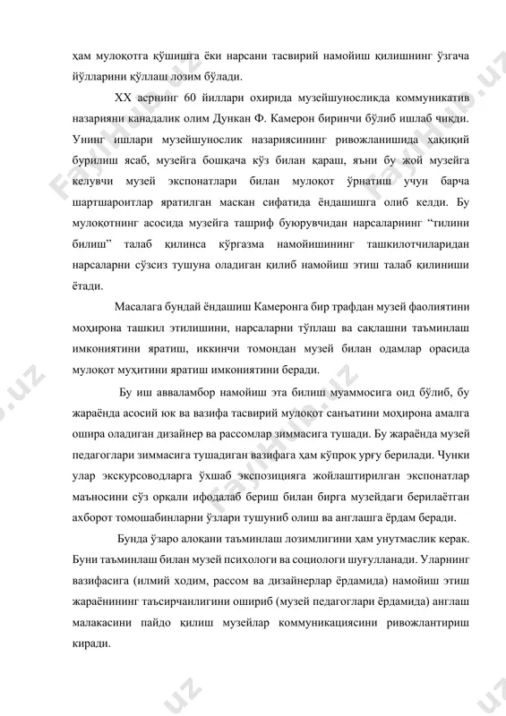 тиш талаб қилиниши ётади. масалага бундай ёндашиш камеронга бир трафдан музей фаолиятини моҳирона ташкил этилишини, нарсаларни тўплаш ва сақлашни таъминлаш имкониятини яратиш, иккинчи томондан музей билан одамлар орасида мулоқот муҳитини яратиш имкониятини беради. бу иш авваламбор намойиш эта билиш муаммосига оид бўлиб, бу жараёнда асосий юк ва вазифа тасвирий мулоқот санъатини моҳирона амалга ошира оладиган дизайнер ва рассомлар зиммасига тушади. бу жараёнда музей педагоглари зиммасига тушадиган вазифага ҳам кўпроқ урғу берилади. чунки улар экскурсоводларга ўхшаб экспозицияга жойлаштирилган экспонатлар маъносини сўз орқали ифодалаб бериш билан бирга музейдаги берилаётган ахборот томошабинларни ўзлари тушуниб олиш ва англашга ёрдам беради. бунда ўзаро алоқани таъминлаш лозимлигини ҳам унутмаслик керак. буни таъминлаш билан музей психологи ва социологи шуғулланади. уларнинг вазифасига (илмий ходим, рассом ва дизайнерлар ёрдамида) намойиш этиш жараёнининг таъсирчанлигини ошириб (музей педагоглари ёрдамида) англаш малакасини пайдо қилиш музейлар коммуникациясини ривожлантириш киради. шундай қилиб музей коммуникацияси назарияси асосида намойиш қилиш тажрибаси, музей педагогикаси ҳамда музейдаги ижтимоий …