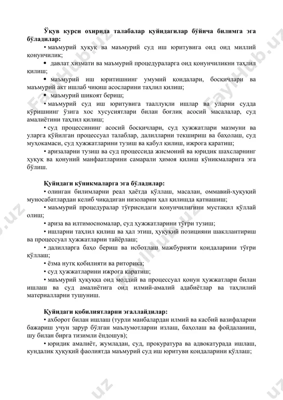 лантириш, аризанинг асосий талабларини ўрганиш, суд амалиётини мустақил тарзда таҳлил қила олишдан иборат. v. ўқув курсидан кутилган натижалар ўқув курси охирида талабалар қуйидагилар бўйича билимга эга бўладилар: • маъмурий ҳуқуқ ва маъмурий суд иш юритувига оид оид миллий қонунчилик; · давлат хизмати ва маъмурий процедураларга оид қонунчиликни таҳлил қилиш; · маъмурий иш юритишнинг умумий қоидалари, босқичлари ва маъмурий акт ишлаб чиқиш асосларини таҳлил қилиш; · маъмурий шикоят бериш; • маъмурий суд иш юритувига тааллуқли ишлар ва уларни судда кўришнинг ўзига хос хусусиятлари билан боғлиқ асосий масалалар, суд амалиётини таҳлил қилиш; • суд процессининг асосий босқичлари, суд ҳужжатлари мазмуни ва уларга қўйилган процессуал талаблар, далилларни текшириш ва баҳолаш, суд муҳокамаси, суд ҳужжатларини тузиш ва қабул қилиш, ижрога қаратиш; • аризаларни тузиш ва суд процессида жисмоний ва юридик шахсларнинг ҳуқуқ ва қонуний манфаатларини самарали ҳимоя қилиш кўникмаларига эга бўлиш. қуйидаги кўникмаларга эга бўладилар: • олинган билимларни реал ҳаётда қўллаш, масалан, оммавий-ҳуқуқий муносабатлардан …