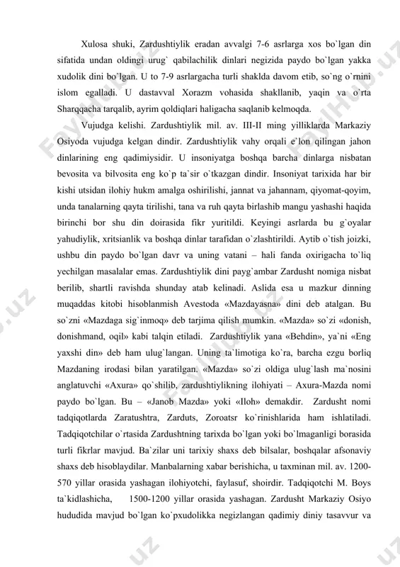 ng yaxshi din» deb ham ulug`langan. uning ta`limotiga ko`ra, barcha ezgu borliq mazdaning irodasi bilan yaratilgan. «mazda» so`zi oldiga ulug`lash ma`nosini anglatuvchi «axura» qo`shilib, zardushtiylikning ilohiyati – axura-mazda nomi paydo bo`lgan. bu – «janob mazda» yoki «iloh» demakdir. zardusht nomi tadqiqotlarda zaratushtra, zarduts, zoroatsr ko`rinishlarida ham ishlatiladi. tadqiqotchilar o`rtasida zardushtning tarixda bo`lgan yoki bo`lmaganligi borasida turli fikrlar mavjud. ba`zilar uni tarixiy shaxs deb bilsalar, boshqalar afsonaviy shaxs deb hisoblaydilar. manbalarning xabar berishicha, u taxminan mil. av. 1200-570 yillar orasida yashagan ilohiyotchi, faylasuf, shoirdir. tadqiqotchi m. boys ta`kidlashicha, 1500-1200 yillar orasida yashagan. zardusht markaziy osiyo hududida mavjud bo`lgan ko`pxudolikka negizlangan qadimiy diniy tasavvur va e`tiqodlarni isloh qilib, yangi dinga asos soldi. zardushtning tug`ilgan va ilk diniy faoliyatini boshlagan joyi xususida ikki xil qarash bor. birinchisi – «g`arb nazariyasi» bo`lib, unga ko`ra midiya (hozirgi eron hududida) zardushtning vatani va zardushtiylikning ilk tarqalgan joyi hisoblanadi. bu fikr tarafdorlarining dalili shuki, birinchidan, zardushtiylikning qadimiy …