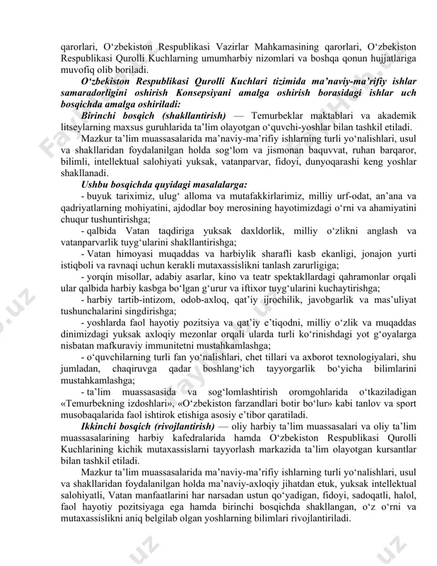 tashkillashtirilib, unda o‘zbekiston respublikasi mustaqilligini, hududiy yaxlitligini, xalqimiz tinchligini sadoqat bilan himoya qilish eng oliy vazifa sifatida e’tirof etiladi. mazkur g‘oyaning asosiy mazmun-mohiyati mamlakatimizning tinchlik-osoyishtaligini, farovonligi va taraqqiyotini ta’minlash uchun har qanday dushmanga qarshi kurashishda o‘z jonini ham ayamaydigan, vatanparvar, fidoyi, sadoqatli, halol harbiy xizmatchilar va yoshlarni shakllantirishga qaratilgan. qo‘shinlarning jangovar shayligi va jangovar qobiliyatini oshirish, har tomonlama tayyorgarlikka ega, kuchli va bilimli, halol, vatanparvar, mard va jasur harbiy xizmatchilarni tayyorlash, ularning faol hayotiy pozitsiyasi va qat’iy e’tiqodi, intellektual salohiyatini, ona vatan taqdiriga bo‘lgan mas’uliyatini mustahkamlash hamda g‘oyaviy va axborot xurujlariga qarshi mafkuraviy immunitetini kuchaytirish, fuqarolik burchi va konstitutsion majburiyatlarini sadoqat va fidoyilik bilan vijdonan bajarishga yo‘naltirish, har tomonlama etuk va komil harbiy xizmatchilarni shakllantirish konsepsiyaning asosiy mazmunini tashkil etadi. o‘zbekiston respublikasi qurolli kuchlari tizimida ma’naviy-ma’rifiy ishlar o‘zbekiston respublikasi konstitutsiyasi va qonunlari, o‘zbekiston respublikasi oliy majlisi palatalari qarorlari, o‘zbekiston respublikasi prezidentining farmonlari va qarorlari, o‘zbekiston respublikasi vazirlar mahkamasining qarorlari, o‘zbekiston …
