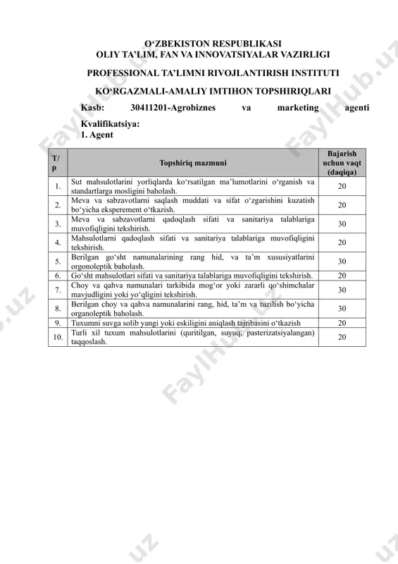 pshiriqlari kasb: 30411201-agrobiznes va marketing аgеnti kvalifikatsiya: 1. agent т/р topshiriq mazmuni bajarish uchun vaqt (daqiqa) 1. sut mahsulotlarini yorliqlarda ko‘rsatilgan ma’lumotlarini o‘rganish va standartlarga mosligini baholash. 20 2. meva va sabzavotlarni saqlash muddati va sifat o‘zgarishini kuzatish bo‘yicha eksperement o‘tkazish. 20 3. meva va sabzavotlarni qadoqlash sifati va sanitariya talablariga muvofiqligini tekshirish. 30 4. mahsulotlarni qadoqlash sifati va sanitariya talablariga muvofiqligini tekshirish. 20 5. berilgan go‘sht namunalarining rang hid, va ta’m xususiyatlarini orgonoleptik baholash. 30 6. go‘sht mahsulotlari sifati va sanitariya talablariga muvofiqligini tekshirish. 20 7. choy va qahva namunalari tarkibida mog‘or yoki zararli qo‘shimchalar mavjudligini yoki yo‘qligini tekshirish. 30 8. berilgan choy va qahva namunalarini rang, hid, ta’m va tuzilish bo‘yicha organoleptik baholash. 30 9. tuxumni suvga solib yangi yoki eskiligini aniqlash tajribasini o‘tkazish 20 10. turli xil tuxum mahsulotlarini (quritilgan, suyuq, pasterizatsiyalangan) taqqoslash. 20 o‘zbekiston respublikasi oliy ta’lim, fan va innovatsiyalar vazirligi professional ta’limni rivojlantirish instituti ko‘rgazmali-amaliy …