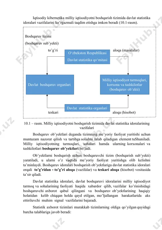 hamda ularga qarashli korxonalar va tashkilotlar faoliyati haqidagi barcha zarur statistik axborotlarni bergan holda, ularga nisbatan teskari aloqa vazifasini bajaradi. iqtisodiy kibernetika milliy iqtisodiyotni boshqarish tizimida davlat statistika idoralari vazifalarini ko’rgazmali taqdim etishga imkon beradi (10.1-rasm). boshqaruv tizimi (boshqaruv sub’yekti) to’g’ri aloqa (masalalar)o‘zbekston respublikasi davlat statistika qo‘mitasi milliy iqtisodiyot tarmoqlari, korxona va tashkilotlar (boshqaruv ob’ekti) davlat boshqaruv organlari davlat statistika organlari teskari aloqa (hisobot) 10.1 – rasm. milliy iqtisodiyotni boshqarish tizimida davlat statistika idoralarining vazifalari boshqaruv ob’yektlari deganda tizimning me’yoriy faoliyat yuritishi uchun muntazam nazorat qilish va tartibga solishni talab qiladigan element tushuniladi. milliy iqtisodiyotning tarmoqlari, sohalari hamda ularning korxonalari va tashkilotlari boshqaruv ob’yektlari bo’ladi. ob’yektlarni boshqarish uchun boshqaruvchi tizim (boshqarish sub’yekti) yaratiladi, u ularni o’z vaqtida me’yoriy faoliyat yuritishga olib kelishni ta’minlaydi. boshqaruv idoralari boshqarish ob’yektlariga davlat statistika idoralari orqali to’g’ridan to’g’ri aloqa (vazifalar) va teskari aloqa (hisobot) vositasida ta’sir qiladi. davlat statistika idoralari, davlat boshqaruvi idoralarini milliy iqtisodiyot …