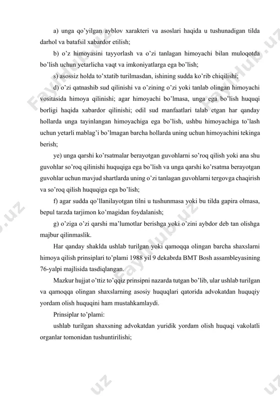 ilayotgan tilni u tushunmasa yoki bu tilda gapira olmasa, bepul tarzda tarjimon ko’magidan foydalanish; g) o’ziga o’zi qarshi ma’lumotlar berishga yoki o’zini aybdor deb tan olishga majbur qilinmaslik. har qanday shaklda ushlab turilgan yoki qamoqqa olingan barcha shaxslarni himoya qilish prinsiplari to’plami 1988 yil 9 dekabrda bmt bosh assambleyasining 76-yalpi majlisida tasdiqlangan. mazkur hujjat o’ttiz to’qqiz prinsipni nazarda tutgan bo’lib, ular ushlab turilgan va qamoqqa olingan shaxslarning asosiy huquqlari qatorida advokatdan huquqiy yordam olish huquqini ham mustahkamlaydi. prinsiplar to’plami: ushlab turilgan shaxsning advokatdan yuridik yordam olish huquqi vakolatli organlar tomonidan tushuntirilishi; ushlab turilgan shaxs o’zi tanlagan advokatga ega bo’lmasa, u sud yoki boshqa organ tomonidan tayinlangan advokat xizmatidan foydalanish, agar yetarli mag’lablarga ega bo’lmasa, bepul huquqiy yordam olish huquqi; ushlab turilgan yoki qamoqda saqlanayotgan shaxsning advokat bilan bog’lanish va maslahatlashish huquqi; ushlab turilgan yoki qamoqda saqlanayotgan shaxsga o’z advokati bilan maslahatlashish uchun zarur vaqt berilishi va sharoit yaratilishi; ushlanib turilgan …