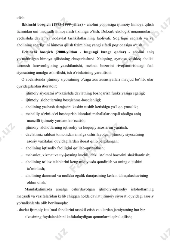 shda davlat va nodavlat tashkilotlarining faoliyati. sog‘liqni saqlash va va aholining sog‘lig‘ini himoya qilish tizimining yangi sifatli pog‘onasiga o‘tish. uchinchi bosqich (2000-yildan - bugungi kunga qadar) - aholini aniq yo‘naltirilgan himoya qilishning chuqurlashuvi. xalqning, ayniqsa, qishloq aholisi turmush farovonligining yaxshilanishi, mehnat bozorini rivojlantirishdagi faol siyosatning amalga oshirilishi, ish o‘rinlarining yaratilishi. o‘zbekistonda ijtimoiy siyosatning o‘ziga xos xususiyatlari mavjud bo‘lib, ular quyidagilardan iboratdir: · ijtimoiy siyosatni o‘tkazishda davlatning boshqarish funksiyasiga egaligi; · ijtimoiy islohotlarning bosqichma-bosqichligi; · aholining yashash darajasini keskin tushib ketishiga yo‘l qo‘ymaslik; · mahalliy o‘zini-o‘zi boshqarish idoralari mahallalar orqali aholiga aniq manzilli ijtimoiy yordam ko‘rsatish; · ijtimoiy islohotlarning iqtisodiy va huquqiy asoslarini yaratish. · davlatimiz rahbari tomonidan amalga oshirilayotgan ijtimoiy siyosatning asosiy vazifalari quyidagilardan iborat qilib belgilangan: · aholining iqtisodiy faolligini qo‘llab-quvvatlash; · mahsulot, xizmat va uy-joyning kuchli ichki iste’mol bozorini shakllantirish; · aholining to‘lov talablarini keng miqiyosda qondirish va uning o‘sishini ta’minlash; · aholining daromad va mulkka egalik darajasining …