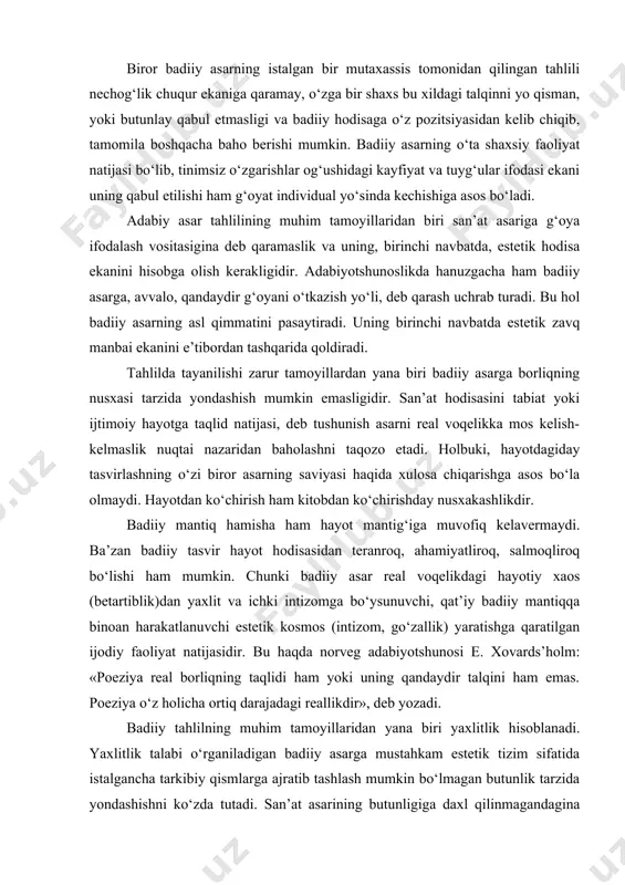 otshunosi e. xovards’holm: «poeziya real borliqning taqlidi ham yoki uning qandaydir talqini ham emas. poeziya o‘z holicha ortiq darajadagi reallikdir», deb yozadi. badiiy tahlilning muhim tamoyillaridan yana biri yaxlitlik hisoblanadi. yaxlitlik talabi o‘rganiladigan badiiy asarga mustahkam estetik tizim sifatida istalgancha tarkibiy qismlarga ajratib tashlash mumkin bo‘lmagan butunlik tarzida yondashishni ko‘zda tutadi. san’at asarining butunligiga daxl qilinmagandagina uning ichiga kirib borish, mohiyatini anglash mumkin. inson intelekti, tuyg‘ulari va ma’naviyatini shakllantirishga yo‘naltirilgan badiiy tahlil har bir shaxsning yaxlit ijtimoiy-biologik hodisa ekanini hisobga olishi zarur. chunki insonga avval aqliy, so‘ng axloqiy, so‘ngra jismoniy, undan keyin mehnat, undan so‘ng vatanga muhabbat, ulardan keyin insonparvarlik va hokazo tarzidagi sifatlarni singdirib bo‘lmaydi. odam yo turli omillar ta’sirida bir qator ma’naviy xususiyatlarga ega yaxlit bir shaxs sifatida shakllanadi yoxud hech qachon to‘la ma’nodagi shaxsga aylanolmay qolaveradi. badiiy asarga mo‘jizaviy bir butunlik tarzida yondashilmasa, uning siru jozibasi yo‘qqa chiqib, ta’sir qudratidan mahrum bo‘ladi. o‘rganilayotgan asarning barcha jihatiga birvarakayiga …