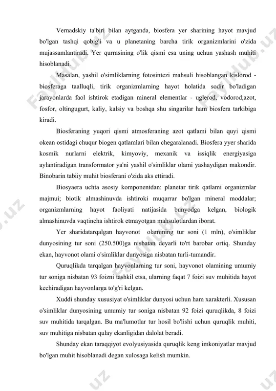 itida tarqalgan. bu ma'lumotlar tur hosil bo'lishi uchun quruqlik muhiti, suv muhitiga nisbatan qulay ekanligidan dalolat beradi. shunday ekan taraqqiyot evolyusiyasida quruqlik keng imkoniyatlar mavjud bo'lgan muhit hisoblanadi degan xulosaga kelish mumkin. tirik materiya mahsuldorligi. yer sharidatarqalgan organizmlarning tur soni o'rniga ularning biologik massasi va organik moddalar mahsuldorligi nisbatiga e'tibor beradigan bo'lsak, biosfera, nazarimizda butunlay boshqacha ko'rinishda shakllanadi. . quruqlikda o'simliklar ko'plikni tashkil qilsa, okeanda esa hayvonot olami ko'plikni tashkil etadi. okeanda yashovchi organizmlar biomassasining nihoyatda kamligi kishini hayratda qoldiradi. okean quruqlik yuzasining 72 foizini egallaganligiga qaramasdan unda tarqalgan organizmlarning biomassasi planeta biomassasiga umumiy miqdoriga nisbatan faqat 0.13 foizni tashkil etadi. shunday qilib adabiyotlardagi yer planetasining umumiy massasi to'g'risida keltirilayotgan yangi ma'lumotlar (l.a.zinkevich) okean organizmlari biomassasining beqiyos darajada ko'pligi haqidagi ma'lumotlar asossiz ekanligini bildiradi. jadvalda keltirilgan ma'lumotlarga ko'ra yer planetasi tirik moddasi quruqlikda tarqalgan yashil o'simliklarda mujassamlangan va uning miqdor hamda sifat o'zgarishini belgilaydi degan xulosaga kelish mumkin. fitosintez qobiliyatiga …