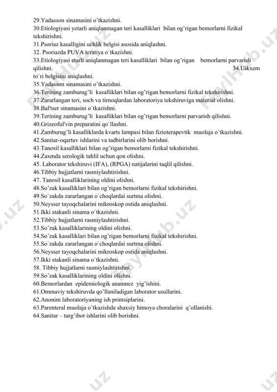 aniqlanmagan teri kasalliklari bilan og’rigan bemorlarni parvarish qilishni. 34.uikxem to`ri belgisini aniqlashni. 35.yadasson sinamasini o’tkazishni. 36.terining zamburug’li kasalliklari bilan og’rigan bemorlarni fizikal tekshirishni. 37.zararlangan teri, soch va tirnoqlardan laboratoriya tekshiruviga material olishni. 38.bal'tser sinamasini o`tkazishni. 39.terining zamburug’li kasalliklari bilan og’rigan bemorlarni parvarish qilishni. 40.grizeoful'vin preparatini qo`llashni. 41.zamburug’li kasalliklarda kvarts lampasi bilan fizioterapevtik muolaja o`tkazishni. 42.sanitar-oqartuv ishlarini va tadbirlarini olib borishni. 43.tanosil kasalliklari bilan og’rigan bemorlarni fizikal tekshirishni. 44.zaxmda serologik tahlil uchun qon olishni. 45. laborator tekshiruvi (ifa), (rpga) natijalarini taqlil qilishni. 46.tibbiy hujjatlarni rasmiylashtirishni. 47. tanosil kasalliklarining oldini olishni. 48.so’zak kasalliklari bilan og’rigan bemorlarni fizikal tekshirishni. 49.so`zakda zararlangan o`choqlardaí surtma olishni. 50.neysser tayoqchalarini mikroskop ostida aniqlashni. 51.ikki stakanli sinama o`tkazishni. 52.tibbiy hujjatlarni rasmiylashtirishni. 53.so’zak kasalliklarining oldini olishni. 54.so’zak kasalliklari bilan og’rigan bemorlarni fizikal tekshirishni. 55.so`zakda zararlangan o`choqlardaí surtma olishni. 56.neysser tayoqchalarini mikroskop ostida aniqlashni. 57.ikki stakanli sinama o`tkazishni. 58. tibbiy hujjatlarni rasmiylashtirishni. 59.so’zak kasalliklarining oldini olishni. 60.bеmorlardan epidеmiologik anamnеz yig’ishini. …