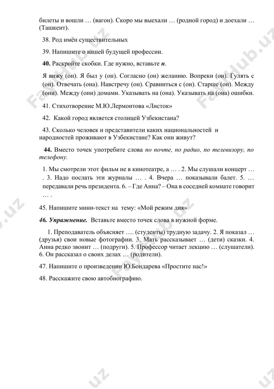 точек употребите слова по почте, по радио, по телевизору, по телефону. 1. мы смотрели этот фильм не в кинотеатре, а … . 2. мы слушали концерт … . 3. надо послать эти журналы … . 4. вчера … показывали балет. 5. … передавали речь президента. 6. – где анна? – она в соседней комнате говорит … . 45. напишите мини-текст на тему: «мой режим дня» 46. упражнение. вставьте вместо точек слова в нужной форме. 1. преподаватель объясняет …. (студенты) трудную задачу. 2. я показал … (друзья) свои новые фотографии. 3. мать рассказывает … (дети) сказки. 4. анна редко звонит … (подруги). 5. профессор читает лекцию … (слушатели). 6. он рассказал о своих делах … (родители). 47. напишите о произведении ю.бондарева «простите нас!» 48. расскажите свою автобиографию.
