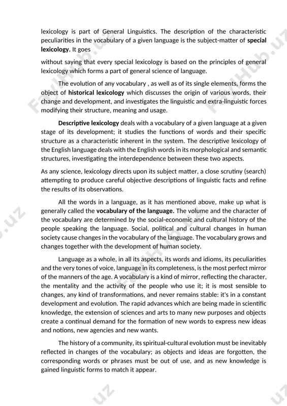 ption of the characteristic peculiarities in the vocabulary of a given language is the subject-matter of special lexicology. it goes without saying that every special lexicology is based on the principles of general lexicology which forms a part of general science of language. the evolution of any vocabulary , as well as of its single elements, forms the object of historical lexicology which discusses the origin of various words, their change and development, and investigates the linguistic and extra-linguistic forces modifying their structure, meaning and usage. descriptive lexicology deals with a vocabulary of a given language at a given stage of its development; it studies the functions of words and their specific structure as a characteristic inherent in the system. the descriptive lexicology of the english language deals with the english words in its morphological and semantic structures, investigating the interdependence between these two aspects. as any science, lexicology directs …